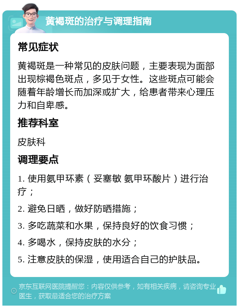 黄褐斑的治疗与调理指南 常见症状 黄褐斑是一种常见的皮肤问题，主要表现为面部出现棕褐色斑点，多见于女性。这些斑点可能会随着年龄增长而加深或扩大，给患者带来心理压力和自卑感。 推荐科室 皮肤科 调理要点 1. 使用氨甲环素（妥塞敏 氨甲环酸片）进行治疗； 2. 避免日晒，做好防晒措施； 3. 多吃蔬菜和水果，保持良好的饮食习惯； 4. 多喝水，保持皮肤的水分； 5. 注意皮肤的保湿，使用适合自己的护肤品。