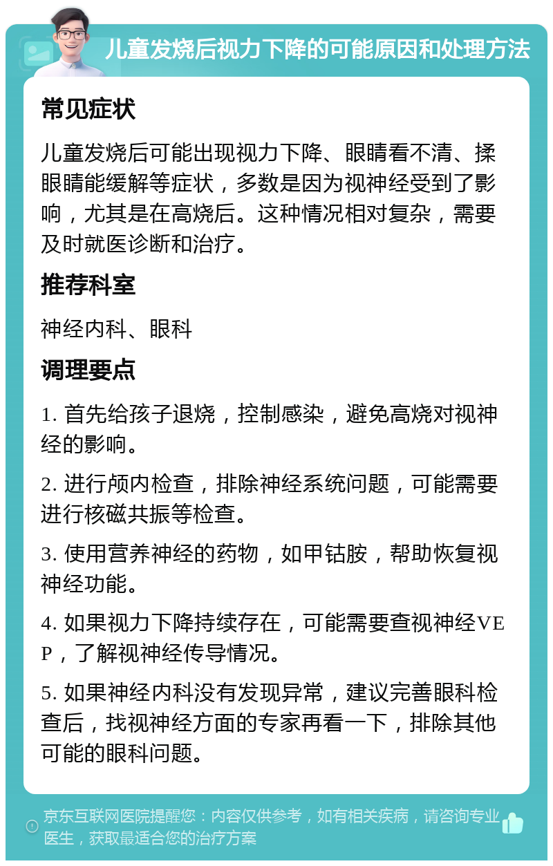 儿童发烧后视力下降的可能原因和处理方法 常见症状 儿童发烧后可能出现视力下降、眼睛看不清、揉眼睛能缓解等症状，多数是因为视神经受到了影响，尤其是在高烧后。这种情况相对复杂，需要及时就医诊断和治疗。 推荐科室 神经内科、眼科 调理要点 1. 首先给孩子退烧，控制感染，避免高烧对视神经的影响。 2. 进行颅内检查，排除神经系统问题，可能需要进行核磁共振等检查。 3. 使用营养神经的药物，如甲钴胺，帮助恢复视神经功能。 4. 如果视力下降持续存在，可能需要查视神经VEP，了解视神经传导情况。 5. 如果神经内科没有发现异常，建议完善眼科检查后，找视神经方面的专家再看一下，排除其他可能的眼科问题。