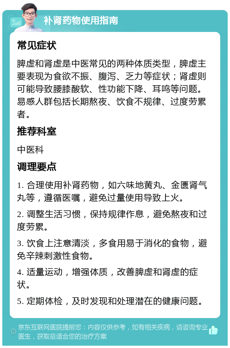 补肾药物使用指南 常见症状 脾虚和肾虚是中医常见的两种体质类型，脾虚主要表现为食欲不振、腹泻、乏力等症状；肾虚则可能导致腰膝酸软、性功能下降、耳鸣等问题。易感人群包括长期熬夜、饮食不规律、过度劳累者。 推荐科室 中医科 调理要点 1. 合理使用补肾药物，如六味地黄丸、金匮肾气丸等，遵循医嘱，避免过量使用导致上火。 2. 调整生活习惯，保持规律作息，避免熬夜和过度劳累。 3. 饮食上注意清淡，多食用易于消化的食物，避免辛辣刺激性食物。 4. 适量运动，增强体质，改善脾虚和肾虚的症状。 5. 定期体检，及时发现和处理潜在的健康问题。