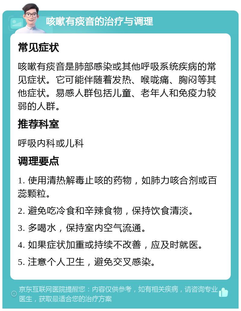 咳嗽有痰音的治疗与调理 常见症状 咳嗽有痰音是肺部感染或其他呼吸系统疾病的常见症状。它可能伴随着发热、喉咙痛、胸闷等其他症状。易感人群包括儿童、老年人和免疫力较弱的人群。 推荐科室 呼吸内科或儿科 调理要点 1. 使用清热解毒止咳的药物，如肺力咳合剂或百蕊颗粒。 2. 避免吃冷食和辛辣食物，保持饮食清淡。 3. 多喝水，保持室内空气流通。 4. 如果症状加重或持续不改善，应及时就医。 5. 注意个人卫生，避免交叉感染。