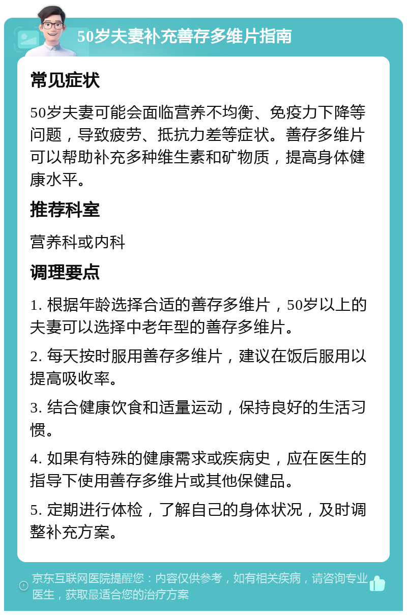 50岁夫妻补充善存多维片指南 常见症状 50岁夫妻可能会面临营养不均衡、免疫力下降等问题，导致疲劳、抵抗力差等症状。善存多维片可以帮助补充多种维生素和矿物质，提高身体健康水平。 推荐科室 营养科或内科 调理要点 1. 根据年龄选择合适的善存多维片，50岁以上的夫妻可以选择中老年型的善存多维片。 2. 每天按时服用善存多维片，建议在饭后服用以提高吸收率。 3. 结合健康饮食和适量运动，保持良好的生活习惯。 4. 如果有特殊的健康需求或疾病史，应在医生的指导下使用善存多维片或其他保健品。 5. 定期进行体检，了解自己的身体状况，及时调整补充方案。