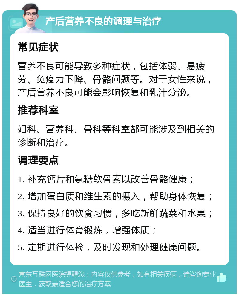 产后营养不良的调理与治疗 常见症状 营养不良可能导致多种症状，包括体弱、易疲劳、免疫力下降、骨骼问题等。对于女性来说，产后营养不良可能会影响恢复和乳汁分泌。 推荐科室 妇科、营养科、骨科等科室都可能涉及到相关的诊断和治疗。 调理要点 1. 补充钙片和氨糖软骨素以改善骨骼健康； 2. 增加蛋白质和维生素的摄入，帮助身体恢复； 3. 保持良好的饮食习惯，多吃新鲜蔬菜和水果； 4. 适当进行体育锻炼，增强体质； 5. 定期进行体检，及时发现和处理健康问题。