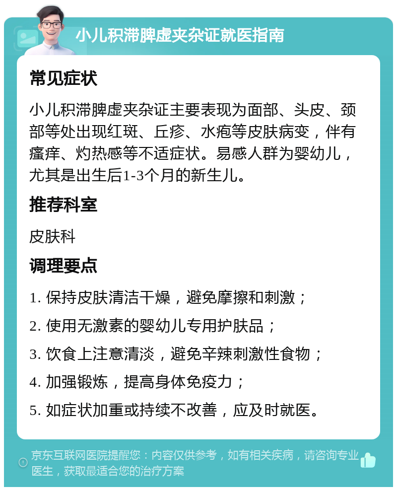 小儿积滞脾虚夹杂证就医指南 常见症状 小儿积滞脾虚夹杂证主要表现为面部、头皮、颈部等处出现红斑、丘疹、水疱等皮肤病变，伴有瘙痒、灼热感等不适症状。易感人群为婴幼儿，尤其是出生后1-3个月的新生儿。 推荐科室 皮肤科 调理要点 1. 保持皮肤清洁干燥，避免摩擦和刺激； 2. 使用无激素的婴幼儿专用护肤品； 3. 饮食上注意清淡，避免辛辣刺激性食物； 4. 加强锻炼，提高身体免疫力； 5. 如症状加重或持续不改善，应及时就医。