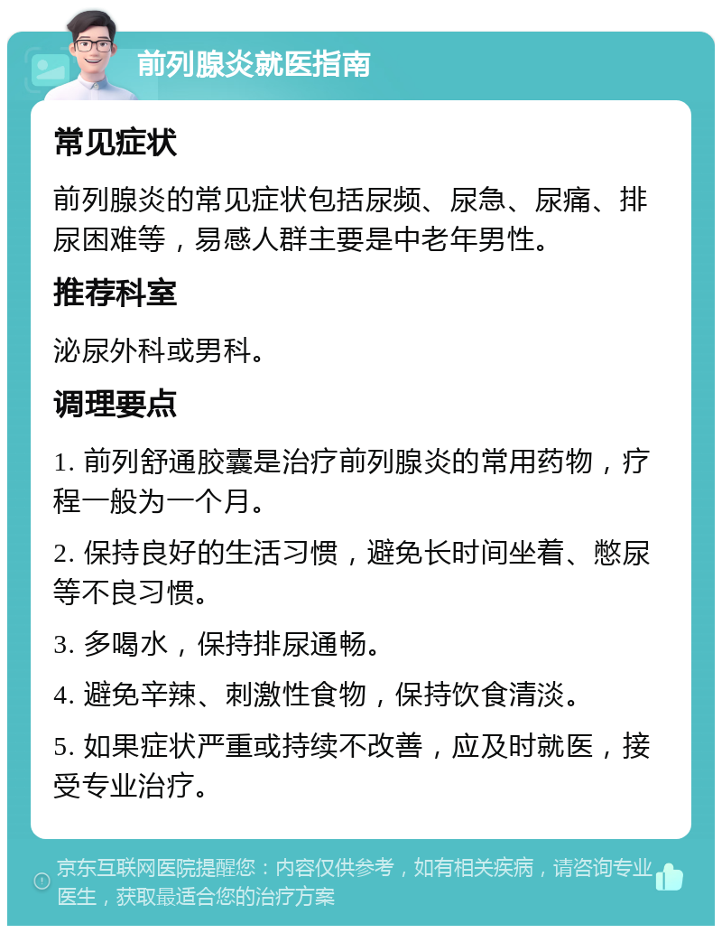 前列腺炎就医指南 常见症状 前列腺炎的常见症状包括尿频、尿急、尿痛、排尿困难等，易感人群主要是中老年男性。 推荐科室 泌尿外科或男科。 调理要点 1. 前列舒通胶囊是治疗前列腺炎的常用药物，疗程一般为一个月。 2. 保持良好的生活习惯，避免长时间坐着、憋尿等不良习惯。 3. 多喝水，保持排尿通畅。 4. 避免辛辣、刺激性食物，保持饮食清淡。 5. 如果症状严重或持续不改善，应及时就医，接受专业治疗。