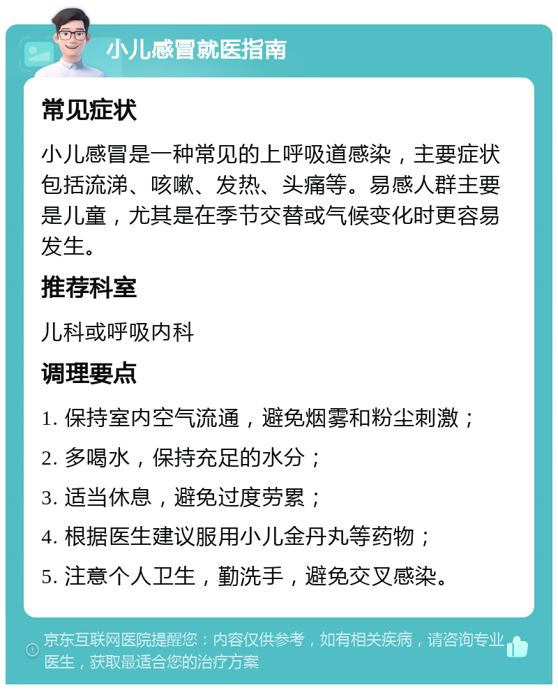 小儿感冒就医指南 常见症状 小儿感冒是一种常见的上呼吸道感染，主要症状包括流涕、咳嗽、发热、头痛等。易感人群主要是儿童，尤其是在季节交替或气候变化时更容易发生。 推荐科室 儿科或呼吸内科 调理要点 1. 保持室内空气流通，避免烟雾和粉尘刺激； 2. 多喝水，保持充足的水分； 3. 适当休息，避免过度劳累； 4. 根据医生建议服用小儿金丹丸等药物； 5. 注意个人卫生，勤洗手，避免交叉感染。