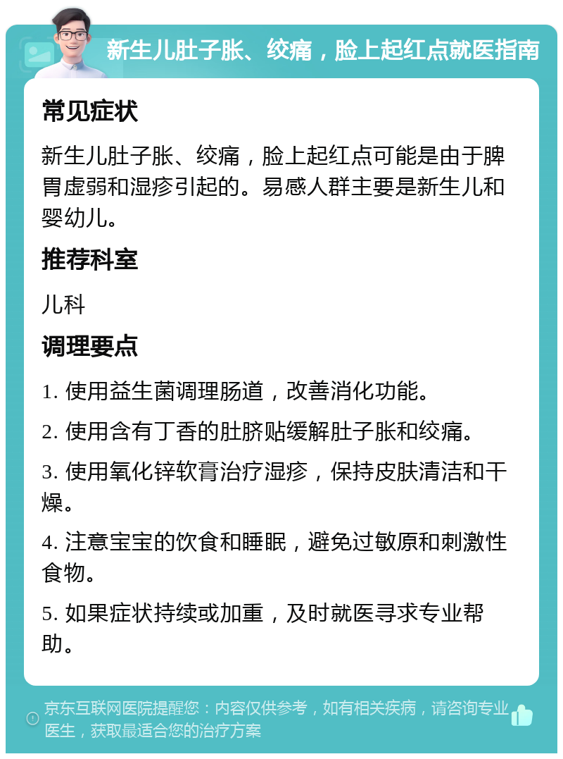 新生儿肚子胀、绞痛，脸上起红点就医指南 常见症状 新生儿肚子胀、绞痛，脸上起红点可能是由于脾胃虚弱和湿疹引起的。易感人群主要是新生儿和婴幼儿。 推荐科室 儿科 调理要点 1. 使用益生菌调理肠道，改善消化功能。 2. 使用含有丁香的肚脐贴缓解肚子胀和绞痛。 3. 使用氧化锌软膏治疗湿疹，保持皮肤清洁和干燥。 4. 注意宝宝的饮食和睡眠，避免过敏原和刺激性食物。 5. 如果症状持续或加重，及时就医寻求专业帮助。