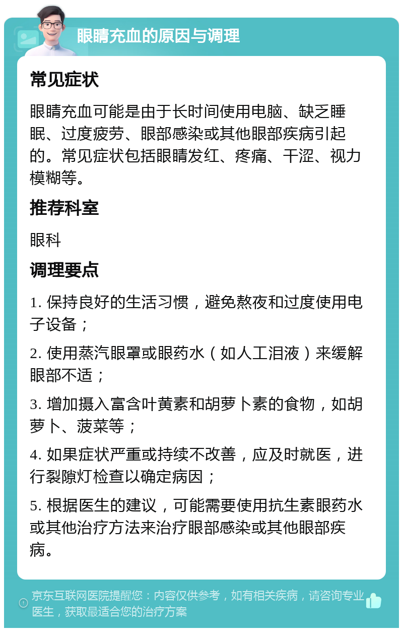 眼睛充血的原因与调理 常见症状 眼睛充血可能是由于长时间使用电脑、缺乏睡眠、过度疲劳、眼部感染或其他眼部疾病引起的。常见症状包括眼睛发红、疼痛、干涩、视力模糊等。 推荐科室 眼科 调理要点 1. 保持良好的生活习惯，避免熬夜和过度使用电子设备； 2. 使用蒸汽眼罩或眼药水（如人工泪液）来缓解眼部不适； 3. 增加摄入富含叶黄素和胡萝卜素的食物，如胡萝卜、菠菜等； 4. 如果症状严重或持续不改善，应及时就医，进行裂隙灯检查以确定病因； 5. 根据医生的建议，可能需要使用抗生素眼药水或其他治疗方法来治疗眼部感染或其他眼部疾病。