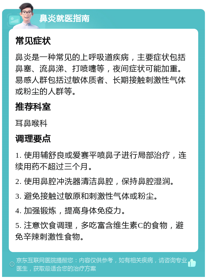 鼻炎就医指南 常见症状 鼻炎是一种常见的上呼吸道疾病，主要症状包括鼻塞、流鼻涕、打喷嚏等，夜间症状可能加重。易感人群包括过敏体质者、长期接触刺激性气体或粉尘的人群等。 推荐科室 耳鼻喉科 调理要点 1. 使用辅舒良或爱赛平喷鼻子进行局部治疗，连续用药不超过三个月。 2. 使用鼻腔冲洗器清洁鼻腔，保持鼻腔湿润。 3. 避免接触过敏原和刺激性气体或粉尘。 4. 加强锻炼，提高身体免疫力。 5. 注意饮食调理，多吃富含维生素C的食物，避免辛辣刺激性食物。