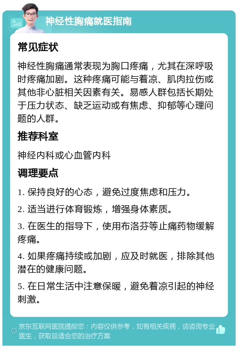 神经性胸痛就医指南 常见症状 神经性胸痛通常表现为胸口疼痛，尤其在深呼吸时疼痛加剧。这种疼痛可能与着凉、肌肉拉伤或其他非心脏相关因素有关。易感人群包括长期处于压力状态、缺乏运动或有焦虑、抑郁等心理问题的人群。 推荐科室 神经内科或心血管内科 调理要点 1. 保持良好的心态，避免过度焦虑和压力。 2. 适当进行体育锻炼，增强身体素质。 3. 在医生的指导下，使用布洛芬等止痛药物缓解疼痛。 4. 如果疼痛持续或加剧，应及时就医，排除其他潜在的健康问题。 5. 在日常生活中注意保暖，避免着凉引起的神经刺激。