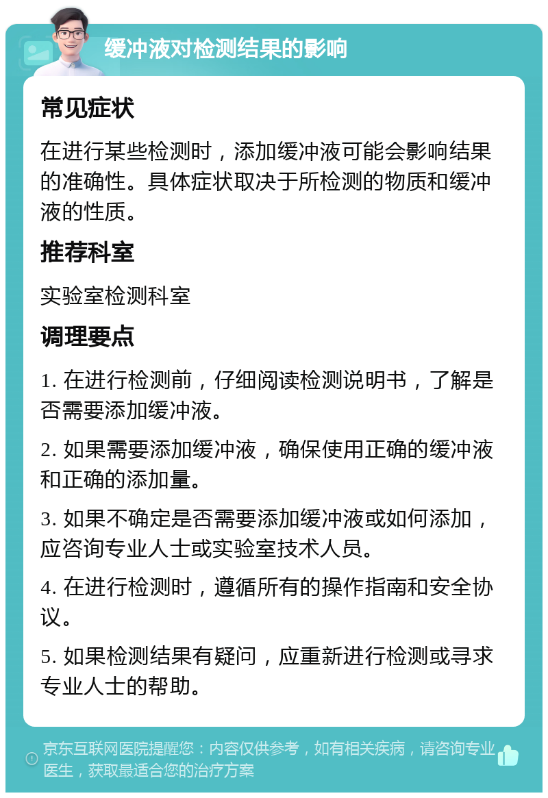 缓冲液对检测结果的影响 常见症状 在进行某些检测时，添加缓冲液可能会影响结果的准确性。具体症状取决于所检测的物质和缓冲液的性质。 推荐科室 实验室检测科室 调理要点 1. 在进行检测前，仔细阅读检测说明书，了解是否需要添加缓冲液。 2. 如果需要添加缓冲液，确保使用正确的缓冲液和正确的添加量。 3. 如果不确定是否需要添加缓冲液或如何添加，应咨询专业人士或实验室技术人员。 4. 在进行检测时，遵循所有的操作指南和安全协议。 5. 如果检测结果有疑问，应重新进行检测或寻求专业人士的帮助。