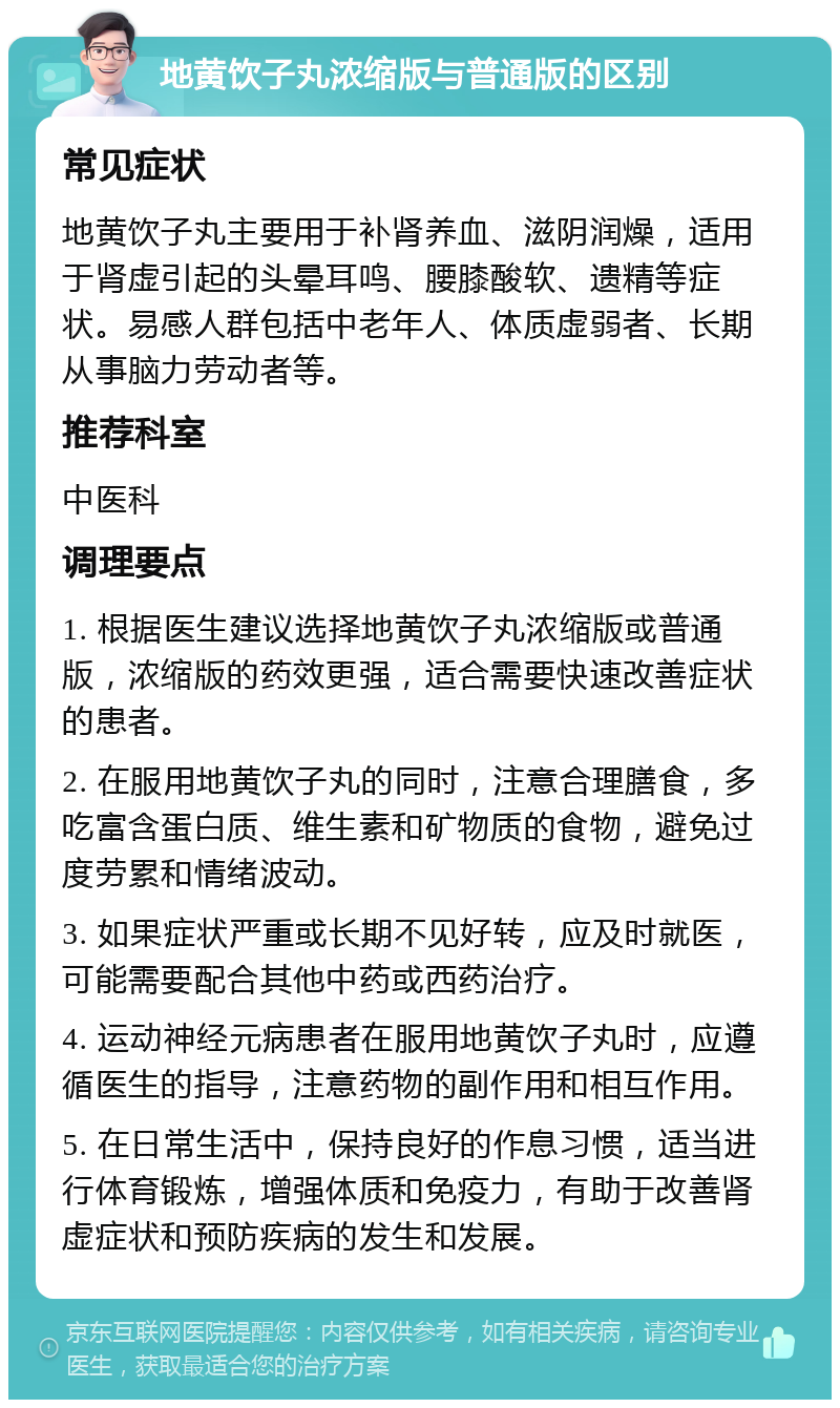 地黄饮子丸浓缩版与普通版的区别 常见症状 地黄饮子丸主要用于补肾养血、滋阴润燥，适用于肾虚引起的头晕耳鸣、腰膝酸软、遗精等症状。易感人群包括中老年人、体质虚弱者、长期从事脑力劳动者等。 推荐科室 中医科 调理要点 1. 根据医生建议选择地黄饮子丸浓缩版或普通版，浓缩版的药效更强，适合需要快速改善症状的患者。 2. 在服用地黄饮子丸的同时，注意合理膳食，多吃富含蛋白质、维生素和矿物质的食物，避免过度劳累和情绪波动。 3. 如果症状严重或长期不见好转，应及时就医，可能需要配合其他中药或西药治疗。 4. 运动神经元病患者在服用地黄饮子丸时，应遵循医生的指导，注意药物的副作用和相互作用。 5. 在日常生活中，保持良好的作息习惯，适当进行体育锻炼，增强体质和免疫力，有助于改善肾虚症状和预防疾病的发生和发展。