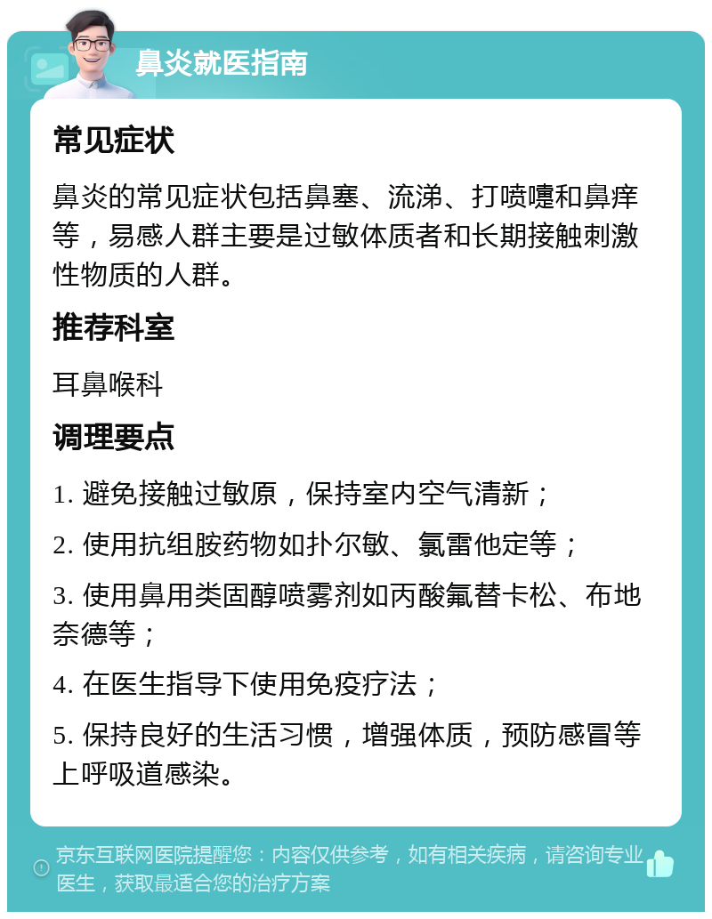 鼻炎就医指南 常见症状 鼻炎的常见症状包括鼻塞、流涕、打喷嚏和鼻痒等，易感人群主要是过敏体质者和长期接触刺激性物质的人群。 推荐科室 耳鼻喉科 调理要点 1. 避免接触过敏原，保持室内空气清新； 2. 使用抗组胺药物如扑尔敏、氯雷他定等； 3. 使用鼻用类固醇喷雾剂如丙酸氟替卡松、布地奈德等； 4. 在医生指导下使用免疫疗法； 5. 保持良好的生活习惯，增强体质，预防感冒等上呼吸道感染。