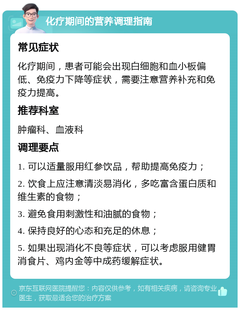 化疗期间的营养调理指南 常见症状 化疗期间，患者可能会出现白细胞和血小板偏低、免疫力下降等症状，需要注意营养补充和免疫力提高。 推荐科室 肿瘤科、血液科 调理要点 1. 可以适量服用红参饮品，帮助提高免疫力； 2. 饮食上应注意清淡易消化，多吃富含蛋白质和维生素的食物； 3. 避免食用刺激性和油腻的食物； 4. 保持良好的心态和充足的休息； 5. 如果出现消化不良等症状，可以考虑服用健胃消食片、鸡内金等中成药缓解症状。