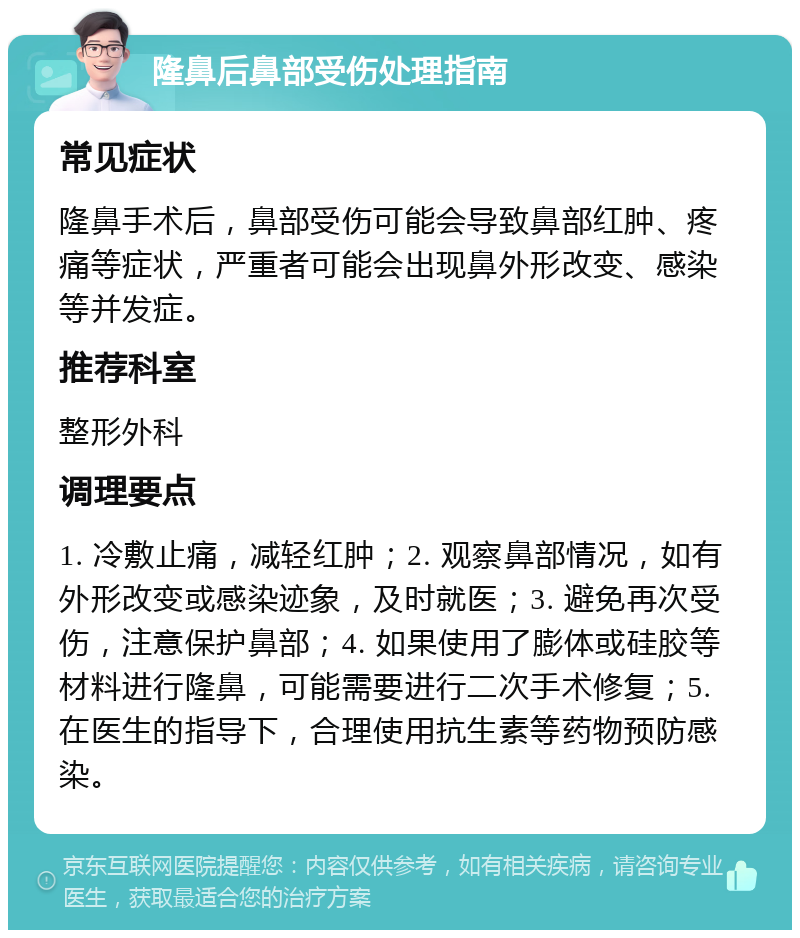 隆鼻后鼻部受伤处理指南 常见症状 隆鼻手术后，鼻部受伤可能会导致鼻部红肿、疼痛等症状，严重者可能会出现鼻外形改变、感染等并发症。 推荐科室 整形外科 调理要点 1. 冷敷止痛，减轻红肿；2. 观察鼻部情况，如有外形改变或感染迹象，及时就医；3. 避免再次受伤，注意保护鼻部；4. 如果使用了膨体或硅胶等材料进行隆鼻，可能需要进行二次手术修复；5. 在医生的指导下，合理使用抗生素等药物预防感染。