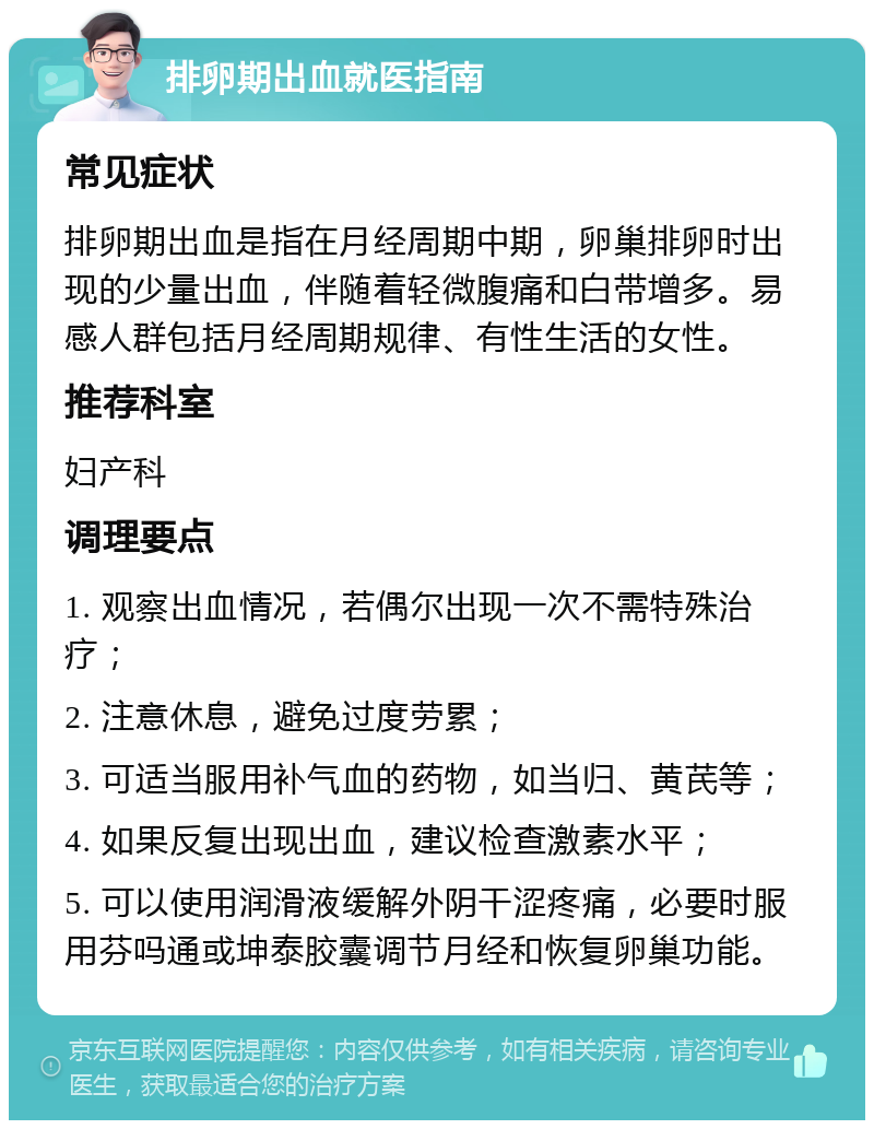 排卵期出血就医指南 常见症状 排卵期出血是指在月经周期中期，卵巢排卵时出现的少量出血，伴随着轻微腹痛和白带增多。易感人群包括月经周期规律、有性生活的女性。 推荐科室 妇产科 调理要点 1. 观察出血情况，若偶尔出现一次不需特殊治疗； 2. 注意休息，避免过度劳累； 3. 可适当服用补气血的药物，如当归、黄芪等； 4. 如果反复出现出血，建议检查激素水平； 5. 可以使用润滑液缓解外阴干涩疼痛，必要时服用芬吗通或坤泰胶囊调节月经和恢复卵巢功能。