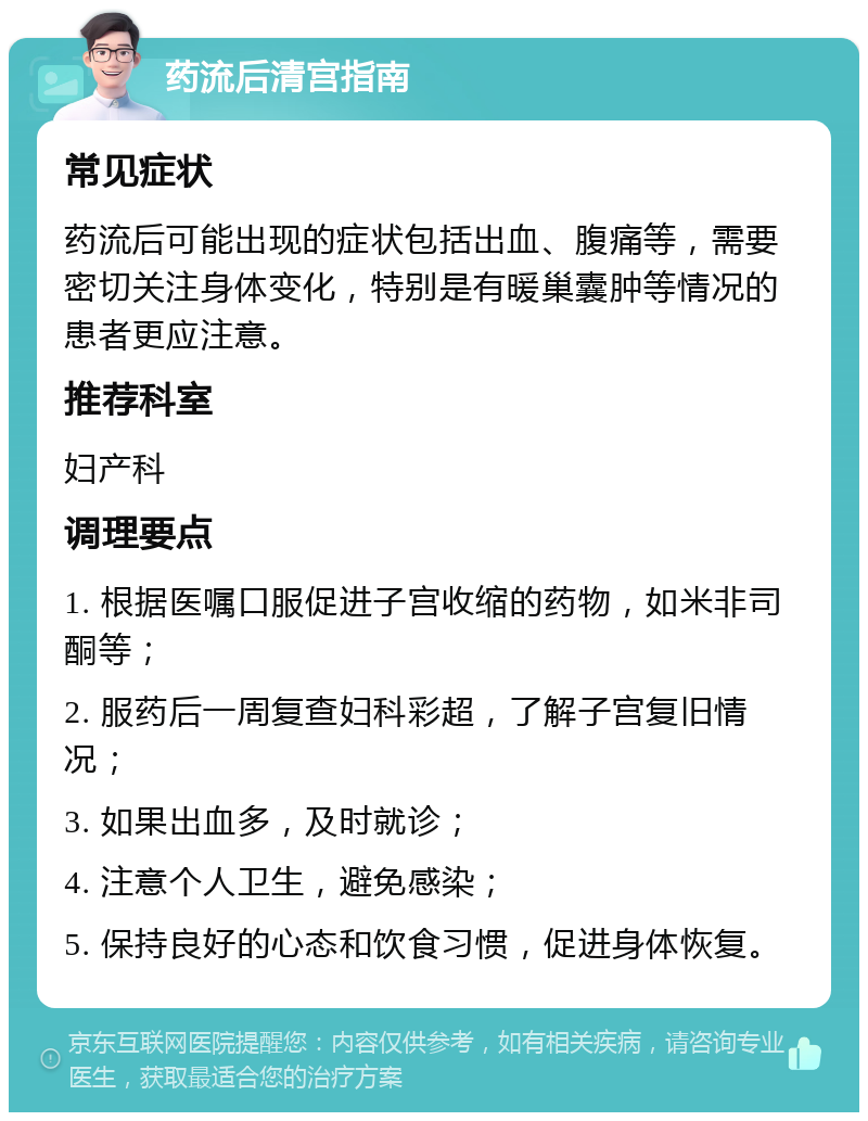 药流后清宫指南 常见症状 药流后可能出现的症状包括出血、腹痛等，需要密切关注身体变化，特别是有暖巢囊肿等情况的患者更应注意。 推荐科室 妇产科 调理要点 1. 根据医嘱口服促进子宫收缩的药物，如米非司酮等； 2. 服药后一周复查妇科彩超，了解子宫复旧情况； 3. 如果出血多，及时就诊； 4. 注意个人卫生，避免感染； 5. 保持良好的心态和饮食习惯，促进身体恢复。