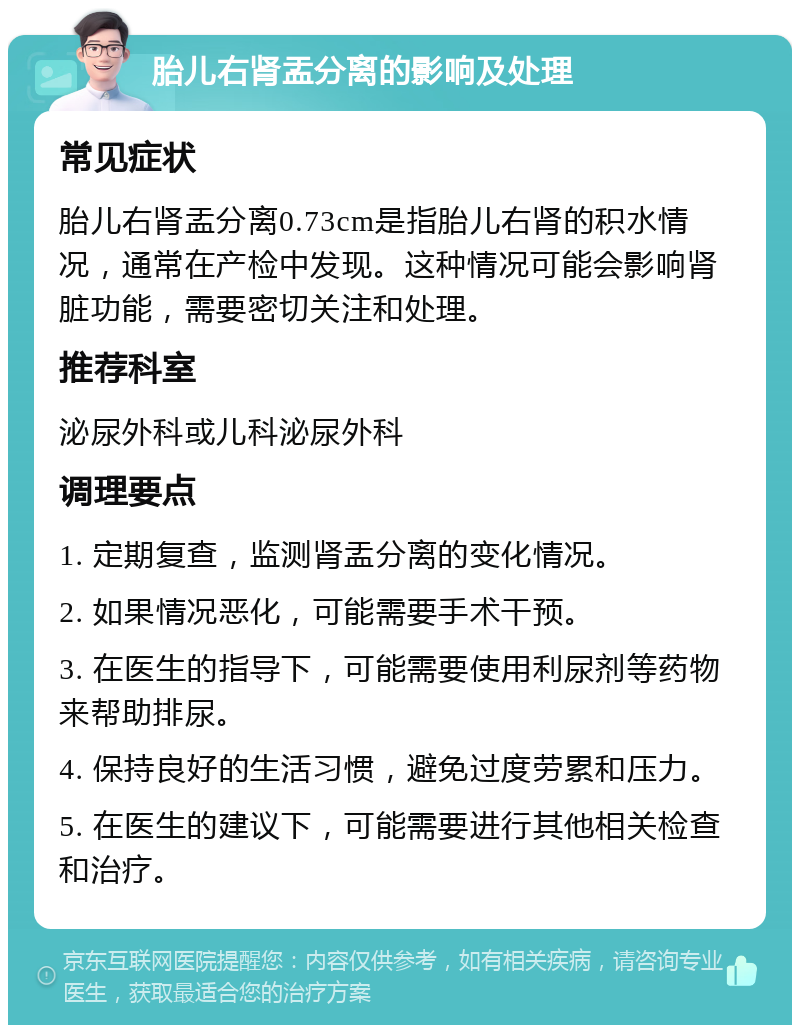 胎儿右肾盂分离的影响及处理 常见症状 胎儿右肾盂分离0.73cm是指胎儿右肾的积水情况，通常在产检中发现。这种情况可能会影响肾脏功能，需要密切关注和处理。 推荐科室 泌尿外科或儿科泌尿外科 调理要点 1. 定期复查，监测肾盂分离的变化情况。 2. 如果情况恶化，可能需要手术干预。 3. 在医生的指导下，可能需要使用利尿剂等药物来帮助排尿。 4. 保持良好的生活习惯，避免过度劳累和压力。 5. 在医生的建议下，可能需要进行其他相关检查和治疗。