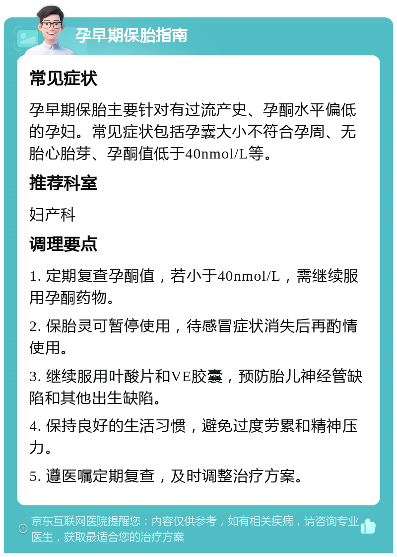 孕早期保胎指南 常见症状 孕早期保胎主要针对有过流产史、孕酮水平偏低的孕妇。常见症状包括孕囊大小不符合孕周、无胎心胎芽、孕酮值低于40nmol/L等。 推荐科室 妇产科 调理要点 1. 定期复查孕酮值，若小于40nmol/L，需继续服用孕酮药物。 2. 保胎灵可暂停使用，待感冒症状消失后再酌情使用。 3. 继续服用叶酸片和VE胶囊，预防胎儿神经管缺陷和其他出生缺陷。 4. 保持良好的生活习惯，避免过度劳累和精神压力。 5. 遵医嘱定期复查，及时调整治疗方案。