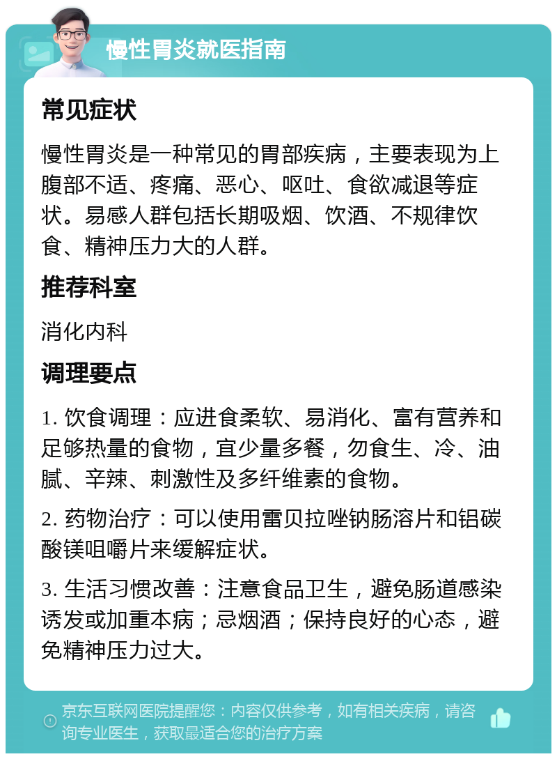 慢性胃炎就医指南 常见症状 慢性胃炎是一种常见的胃部疾病，主要表现为上腹部不适、疼痛、恶心、呕吐、食欲减退等症状。易感人群包括长期吸烟、饮酒、不规律饮食、精神压力大的人群。 推荐科室 消化内科 调理要点 1. 饮食调理：应进食柔软、易消化、富有营养和足够热量的食物，宜少量多餐，勿食生、冷、油腻、辛辣、刺激性及多纤维素的食物。 2. 药物治疗：可以使用雷贝拉唑钠肠溶片和铝碳酸镁咀嚼片来缓解症状。 3. 生活习惯改善：注意食品卫生，避免肠道感染诱发或加重本病；忌烟酒；保持良好的心态，避免精神压力过大。