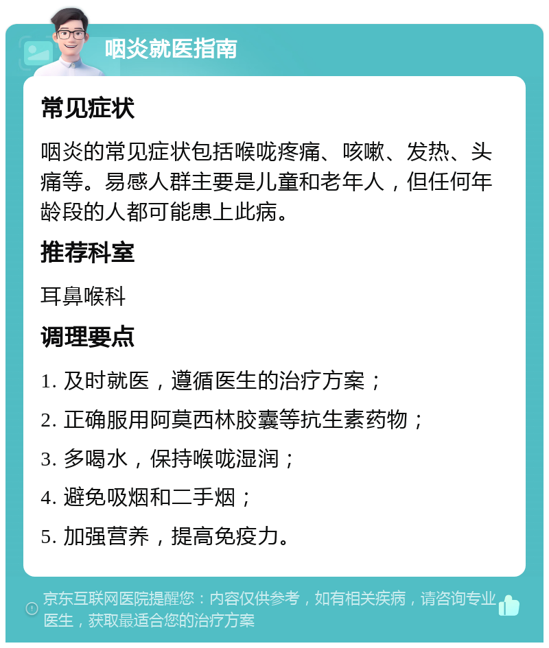 咽炎就医指南 常见症状 咽炎的常见症状包括喉咙疼痛、咳嗽、发热、头痛等。易感人群主要是儿童和老年人，但任何年龄段的人都可能患上此病。 推荐科室 耳鼻喉科 调理要点 1. 及时就医，遵循医生的治疗方案； 2. 正确服用阿莫西林胶囊等抗生素药物； 3. 多喝水，保持喉咙湿润； 4. 避免吸烟和二手烟； 5. 加强营养，提高免疫力。