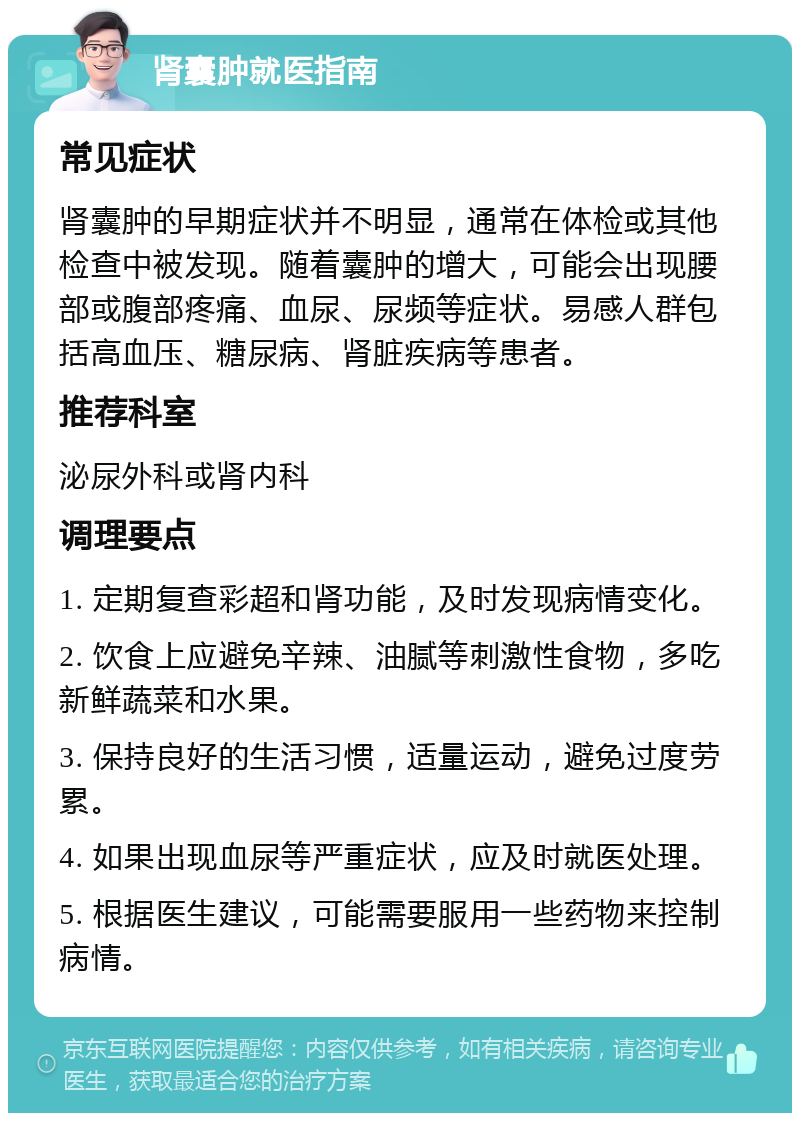 肾囊肿就医指南 常见症状 肾囊肿的早期症状并不明显，通常在体检或其他检查中被发现。随着囊肿的增大，可能会出现腰部或腹部疼痛、血尿、尿频等症状。易感人群包括高血压、糖尿病、肾脏疾病等患者。 推荐科室 泌尿外科或肾内科 调理要点 1. 定期复查彩超和肾功能，及时发现病情变化。 2. 饮食上应避免辛辣、油腻等刺激性食物，多吃新鲜蔬菜和水果。 3. 保持良好的生活习惯，适量运动，避免过度劳累。 4. 如果出现血尿等严重症状，应及时就医处理。 5. 根据医生建议，可能需要服用一些药物来控制病情。