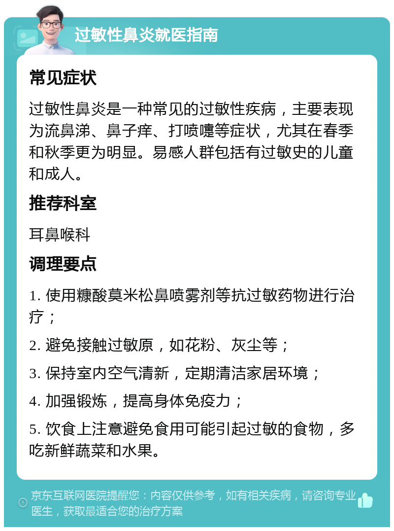 过敏性鼻炎就医指南 常见症状 过敏性鼻炎是一种常见的过敏性疾病，主要表现为流鼻涕、鼻子痒、打喷嚏等症状，尤其在春季和秋季更为明显。易感人群包括有过敏史的儿童和成人。 推荐科室 耳鼻喉科 调理要点 1. 使用糠酸莫米松鼻喷雾剂等抗过敏药物进行治疗； 2. 避免接触过敏原，如花粉、灰尘等； 3. 保持室内空气清新，定期清洁家居环境； 4. 加强锻炼，提高身体免疫力； 5. 饮食上注意避免食用可能引起过敏的食物，多吃新鲜蔬菜和水果。