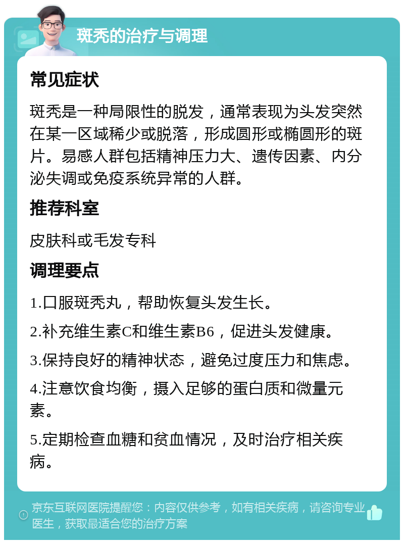 斑秃的治疗与调理 常见症状 斑秃是一种局限性的脱发，通常表现为头发突然在某一区域稀少或脱落，形成圆形或椭圆形的斑片。易感人群包括精神压力大、遗传因素、内分泌失调或免疫系统异常的人群。 推荐科室 皮肤科或毛发专科 调理要点 1.口服斑秃丸，帮助恢复头发生长。 2.补充维生素C和维生素B6，促进头发健康。 3.保持良好的精神状态，避免过度压力和焦虑。 4.注意饮食均衡，摄入足够的蛋白质和微量元素。 5.定期检查血糖和贫血情况，及时治疗相关疾病。