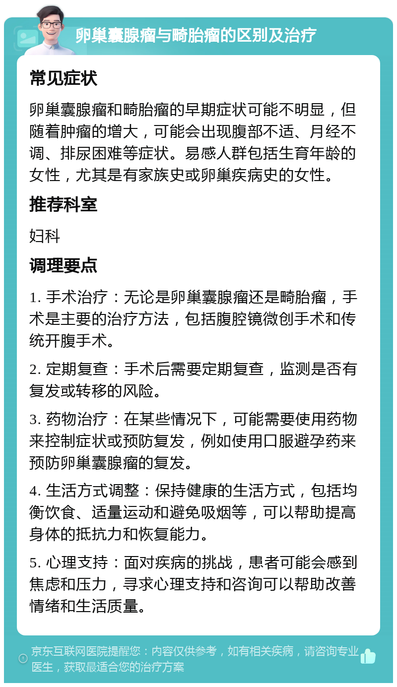 卵巢囊腺瘤与畸胎瘤的区别及治疗 常见症状 卵巢囊腺瘤和畸胎瘤的早期症状可能不明显，但随着肿瘤的增大，可能会出现腹部不适、月经不调、排尿困难等症状。易感人群包括生育年龄的女性，尤其是有家族史或卵巢疾病史的女性。 推荐科室 妇科 调理要点 1. 手术治疗：无论是卵巢囊腺瘤还是畸胎瘤，手术是主要的治疗方法，包括腹腔镜微创手术和传统开腹手术。 2. 定期复查：手术后需要定期复查，监测是否有复发或转移的风险。 3. 药物治疗：在某些情况下，可能需要使用药物来控制症状或预防复发，例如使用口服避孕药来预防卵巢囊腺瘤的复发。 4. 生活方式调整：保持健康的生活方式，包括均衡饮食、适量运动和避免吸烟等，可以帮助提高身体的抵抗力和恢复能力。 5. 心理支持：面对疾病的挑战，患者可能会感到焦虑和压力，寻求心理支持和咨询可以帮助改善情绪和生活质量。