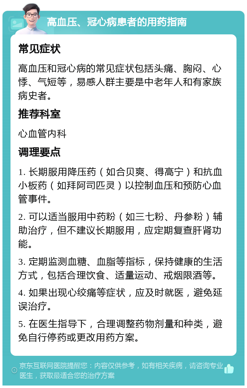 高血压、冠心病患者的用药指南 常见症状 高血压和冠心病的常见症状包括头痛、胸闷、心悸、气短等，易感人群主要是中老年人和有家族病史者。 推荐科室 心血管内科 调理要点 1. 长期服用降压药（如合贝爽、得高宁）和抗血小板药（如拜阿司匹灵）以控制血压和预防心血管事件。 2. 可以适当服用中药粉（如三七粉、丹参粉）辅助治疗，但不建议长期服用，应定期复查肝肾功能。 3. 定期监测血糖、血脂等指标，保持健康的生活方式，包括合理饮食、适量运动、戒烟限酒等。 4. 如果出现心绞痛等症状，应及时就医，避免延误治疗。 5. 在医生指导下，合理调整药物剂量和种类，避免自行停药或更改用药方案。