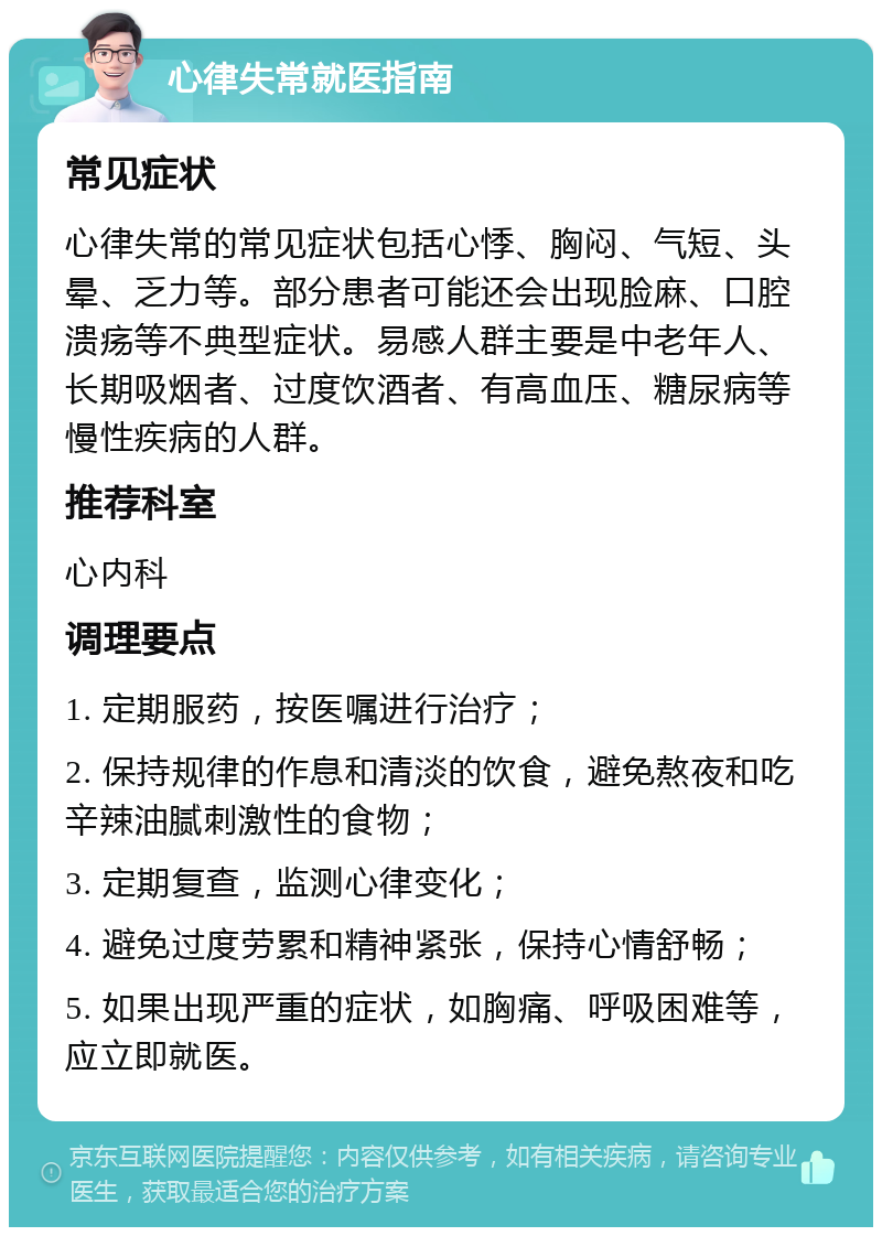 心律失常就医指南 常见症状 心律失常的常见症状包括心悸、胸闷、气短、头晕、乏力等。部分患者可能还会出现脸麻、口腔溃疡等不典型症状。易感人群主要是中老年人、长期吸烟者、过度饮酒者、有高血压、糖尿病等慢性疾病的人群。 推荐科室 心内科 调理要点 1. 定期服药，按医嘱进行治疗； 2. 保持规律的作息和清淡的饮食，避免熬夜和吃辛辣油腻刺激性的食物； 3. 定期复查，监测心律变化； 4. 避免过度劳累和精神紧张，保持心情舒畅； 5. 如果出现严重的症状，如胸痛、呼吸困难等，应立即就医。