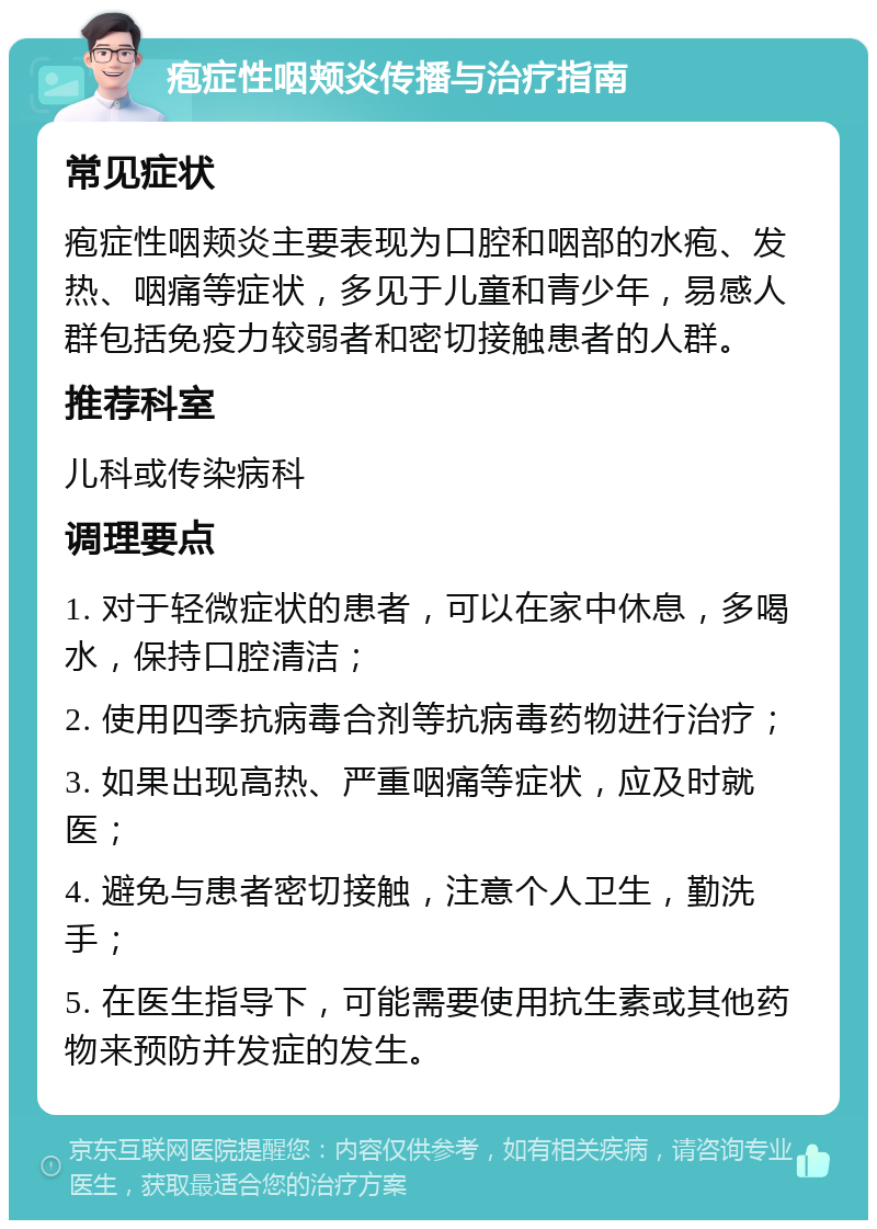 疱症性咽颊炎传播与治疗指南 常见症状 疱症性咽颊炎主要表现为口腔和咽部的水疱、发热、咽痛等症状，多见于儿童和青少年，易感人群包括免疫力较弱者和密切接触患者的人群。 推荐科室 儿科或传染病科 调理要点 1. 对于轻微症状的患者，可以在家中休息，多喝水，保持口腔清洁； 2. 使用四季抗病毒合剂等抗病毒药物进行治疗； 3. 如果出现高热、严重咽痛等症状，应及时就医； 4. 避免与患者密切接触，注意个人卫生，勤洗手； 5. 在医生指导下，可能需要使用抗生素或其他药物来预防并发症的发生。