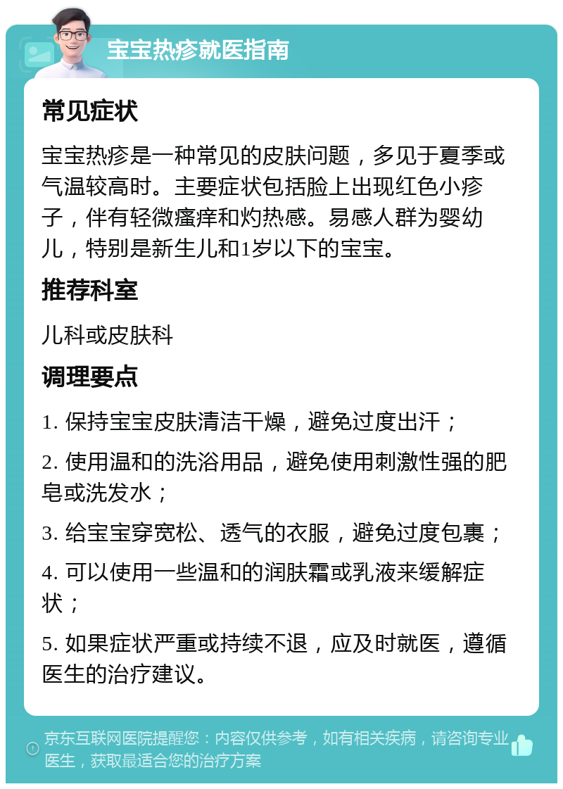 宝宝热疹就医指南 常见症状 宝宝热疹是一种常见的皮肤问题，多见于夏季或气温较高时。主要症状包括脸上出现红色小疹子，伴有轻微瘙痒和灼热感。易感人群为婴幼儿，特别是新生儿和1岁以下的宝宝。 推荐科室 儿科或皮肤科 调理要点 1. 保持宝宝皮肤清洁干燥，避免过度出汗； 2. 使用温和的洗浴用品，避免使用刺激性强的肥皂或洗发水； 3. 给宝宝穿宽松、透气的衣服，避免过度包裹； 4. 可以使用一些温和的润肤霜或乳液来缓解症状； 5. 如果症状严重或持续不退，应及时就医，遵循医生的治疗建议。