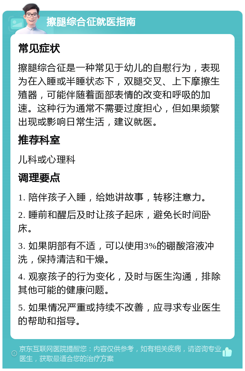 擦腿综合征就医指南 常见症状 擦腿综合征是一种常见于幼儿的自慰行为，表现为在入睡或半睡状态下，双腿交叉、上下摩擦生殖器，可能伴随着面部表情的改变和呼吸的加速。这种行为通常不需要过度担心，但如果频繁出现或影响日常生活，建议就医。 推荐科室 儿科或心理科 调理要点 1. 陪伴孩子入睡，给她讲故事，转移注意力。 2. 睡前和醒后及时让孩子起床，避免长时间卧床。 3. 如果阴部有不适，可以使用3%的硼酸溶液冲洗，保持清洁和干燥。 4. 观察孩子的行为变化，及时与医生沟通，排除其他可能的健康问题。 5. 如果情况严重或持续不改善，应寻求专业医生的帮助和指导。