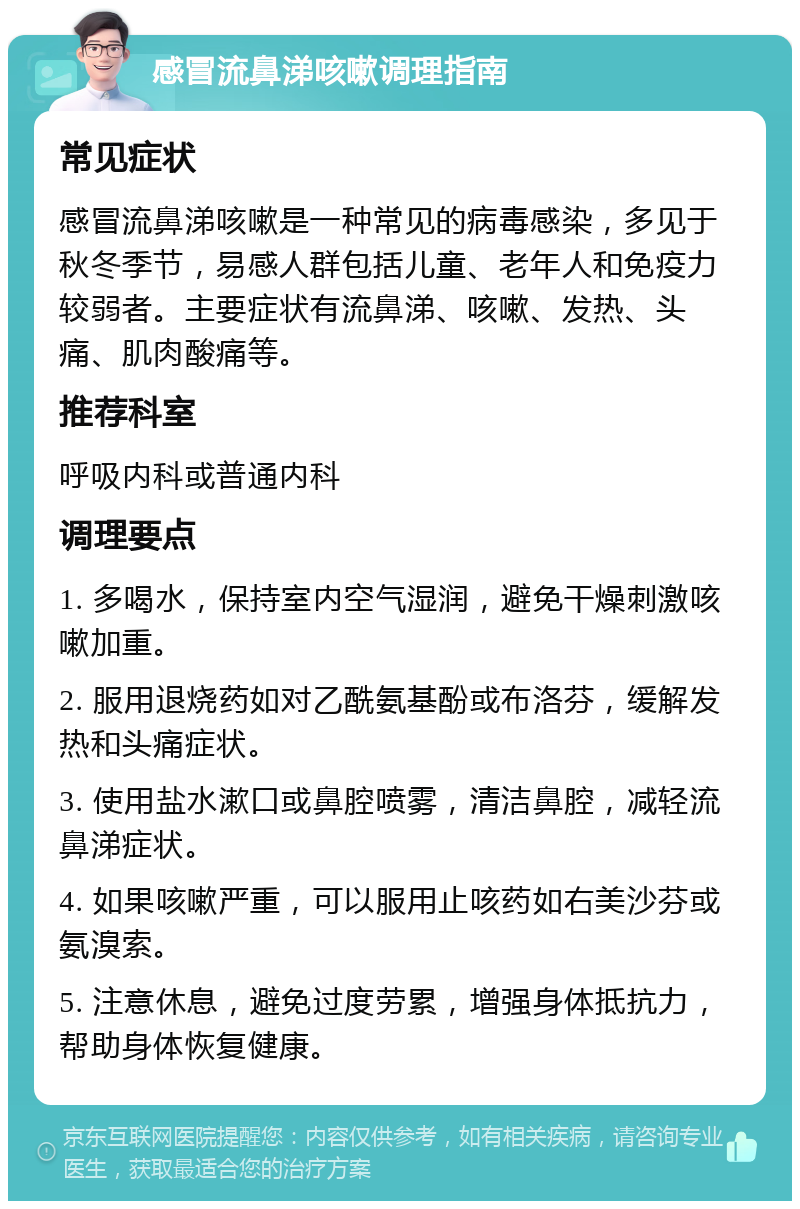 感冒流鼻涕咳嗽调理指南 常见症状 感冒流鼻涕咳嗽是一种常见的病毒感染，多见于秋冬季节，易感人群包括儿童、老年人和免疫力较弱者。主要症状有流鼻涕、咳嗽、发热、头痛、肌肉酸痛等。 推荐科室 呼吸内科或普通内科 调理要点 1. 多喝水，保持室内空气湿润，避免干燥刺激咳嗽加重。 2. 服用退烧药如对乙酰氨基酚或布洛芬，缓解发热和头痛症状。 3. 使用盐水漱口或鼻腔喷雾，清洁鼻腔，减轻流鼻涕症状。 4. 如果咳嗽严重，可以服用止咳药如右美沙芬或氨溴索。 5. 注意休息，避免过度劳累，增强身体抵抗力，帮助身体恢复健康。