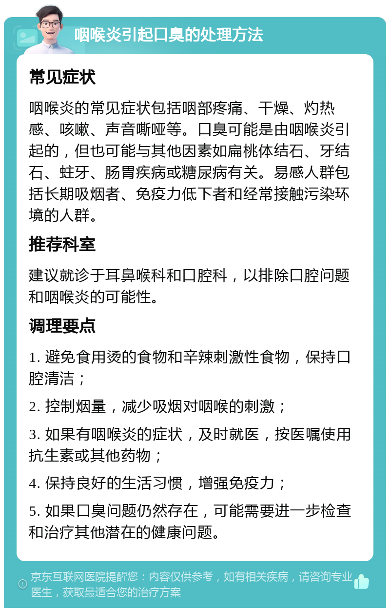 咽喉炎引起口臭的处理方法 常见症状 咽喉炎的常见症状包括咽部疼痛、干燥、灼热感、咳嗽、声音嘶哑等。口臭可能是由咽喉炎引起的，但也可能与其他因素如扁桃体结石、牙结石、蛀牙、肠胃疾病或糖尿病有关。易感人群包括长期吸烟者、免疫力低下者和经常接触污染环境的人群。 推荐科室 建议就诊于耳鼻喉科和口腔科，以排除口腔问题和咽喉炎的可能性。 调理要点 1. 避免食用烫的食物和辛辣刺激性食物，保持口腔清洁； 2. 控制烟量，减少吸烟对咽喉的刺激； 3. 如果有咽喉炎的症状，及时就医，按医嘱使用抗生素或其他药物； 4. 保持良好的生活习惯，增强免疫力； 5. 如果口臭问题仍然存在，可能需要进一步检查和治疗其他潜在的健康问题。