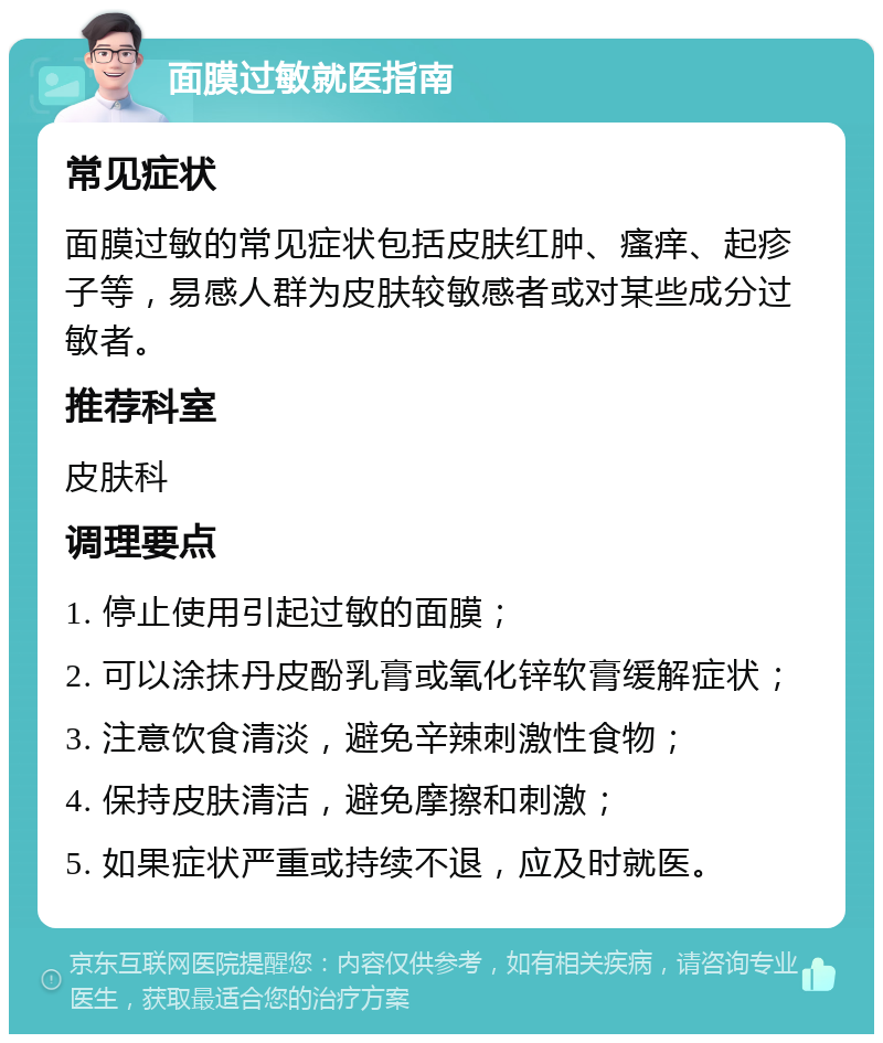 面膜过敏就医指南 常见症状 面膜过敏的常见症状包括皮肤红肿、瘙痒、起疹子等，易感人群为皮肤较敏感者或对某些成分过敏者。 推荐科室 皮肤科 调理要点 1. 停止使用引起过敏的面膜； 2. 可以涂抹丹皮酚乳膏或氧化锌软膏缓解症状； 3. 注意饮食清淡，避免辛辣刺激性食物； 4. 保持皮肤清洁，避免摩擦和刺激； 5. 如果症状严重或持续不退，应及时就医。