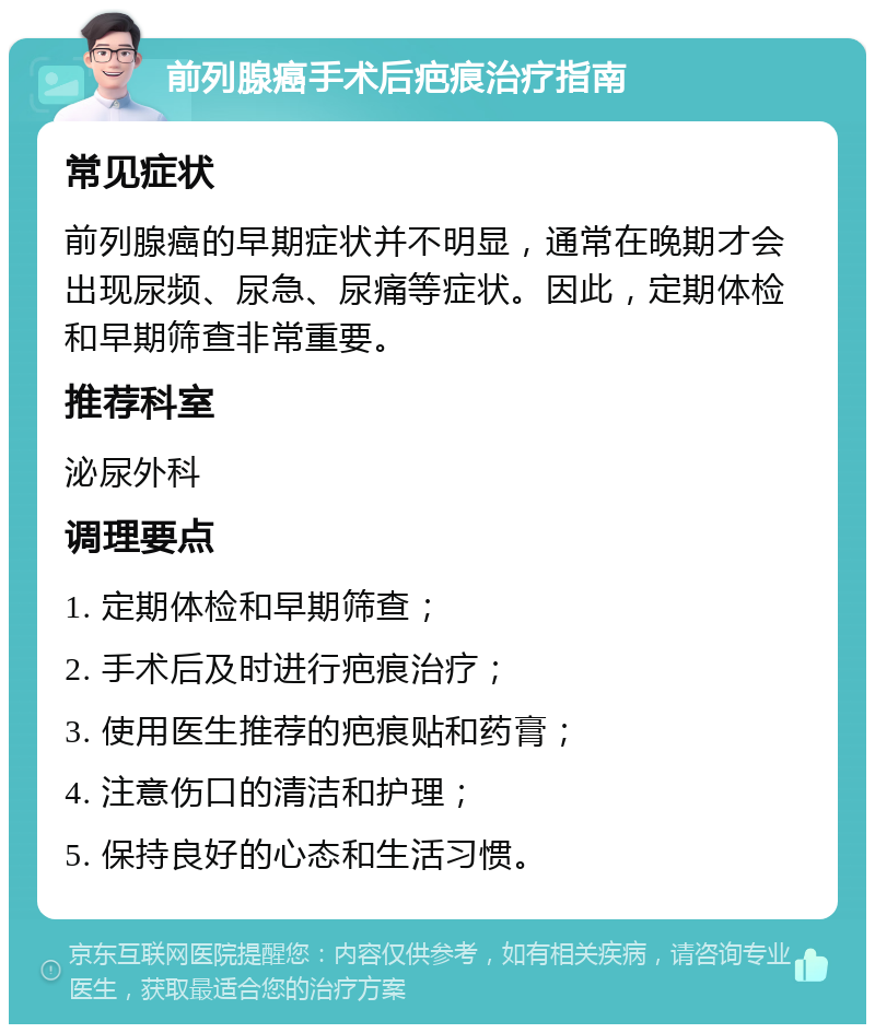 前列腺癌手术后疤痕治疗指南 常见症状 前列腺癌的早期症状并不明显，通常在晚期才会出现尿频、尿急、尿痛等症状。因此，定期体检和早期筛查非常重要。 推荐科室 泌尿外科 调理要点 1. 定期体检和早期筛查； 2. 手术后及时进行疤痕治疗； 3. 使用医生推荐的疤痕贴和药膏； 4. 注意伤口的清洁和护理； 5. 保持良好的心态和生活习惯。