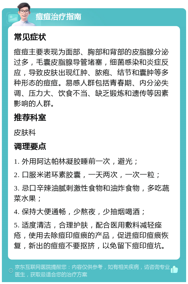 痘痘治疗指南 常见症状 痘痘主要表现为面部、胸部和背部的皮脂腺分泌过多，毛囊皮脂腺导管堵塞，细菌感染和炎症反应，导致皮肤出现红肿、脓疱、结节和囊肿等多种形态的痘痘。易感人群包括青春期、内分泌失调、压力大、饮食不当、缺乏锻炼和遗传等因素影响的人群。 推荐科室 皮肤科 调理要点 1. 外用阿达帕林凝胶睡前一次，避光； 2. 口服米诺环素胶囊，一天两次，一次一粒； 3. 忌口辛辣油腻刺激性食物和油炸食物，多吃蔬菜水果； 4. 保持大便通畅，少熬夜，少抽烟喝酒； 5. 适度清洁，合理护肤，配合医用敷料减轻痤疮，使用去除痘印痘痕的产品，促进痘印痘痕恢复，新出的痘痘不要抠挤，以免留下痘印痘坑。