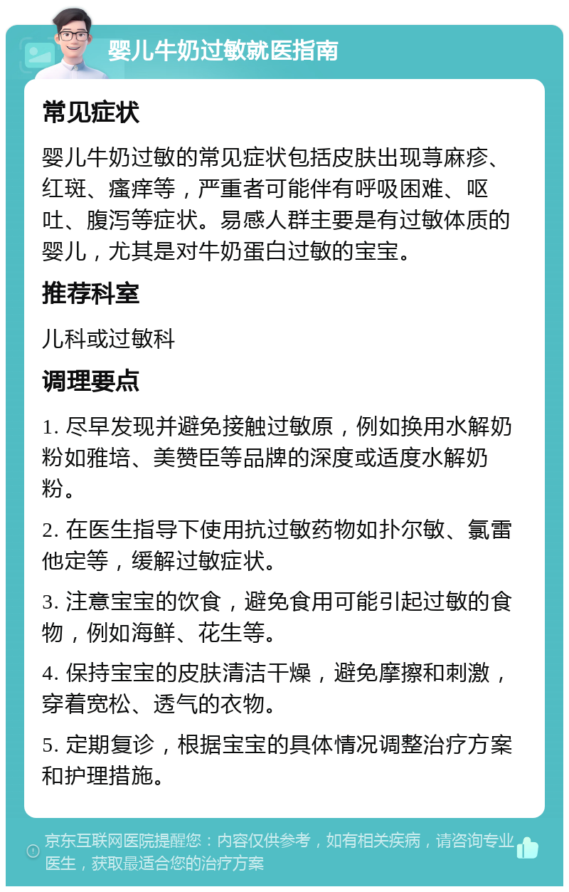 婴儿牛奶过敏就医指南 常见症状 婴儿牛奶过敏的常见症状包括皮肤出现荨麻疹、红斑、瘙痒等，严重者可能伴有呼吸困难、呕吐、腹泻等症状。易感人群主要是有过敏体质的婴儿，尤其是对牛奶蛋白过敏的宝宝。 推荐科室 儿科或过敏科 调理要点 1. 尽早发现并避免接触过敏原，例如换用水解奶粉如雅培、美赞臣等品牌的深度或适度水解奶粉。 2. 在医生指导下使用抗过敏药物如扑尔敏、氯雷他定等，缓解过敏症状。 3. 注意宝宝的饮食，避免食用可能引起过敏的食物，例如海鲜、花生等。 4. 保持宝宝的皮肤清洁干燥，避免摩擦和刺激，穿着宽松、透气的衣物。 5. 定期复诊，根据宝宝的具体情况调整治疗方案和护理措施。