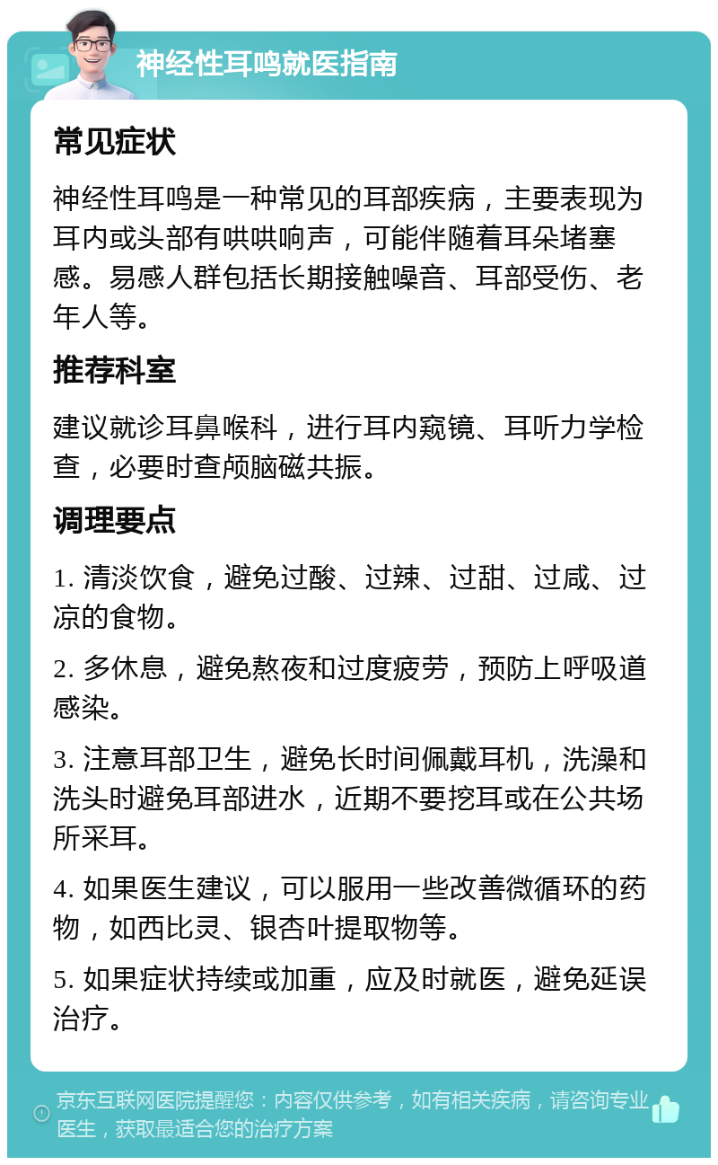 神经性耳鸣就医指南 常见症状 神经性耳鸣是一种常见的耳部疾病，主要表现为耳内或头部有哄哄响声，可能伴随着耳朵堵塞感。易感人群包括长期接触噪音、耳部受伤、老年人等。 推荐科室 建议就诊耳鼻喉科，进行耳内窥镜、耳听力学检查，必要时查颅脑磁共振。 调理要点 1. 清淡饮食，避免过酸、过辣、过甜、过咸、过凉的食物。 2. 多休息，避免熬夜和过度疲劳，预防上呼吸道感染。 3. 注意耳部卫生，避免长时间佩戴耳机，洗澡和洗头时避免耳部进水，近期不要挖耳或在公共场所采耳。 4. 如果医生建议，可以服用一些改善微循环的药物，如西比灵、银杏叶提取物等。 5. 如果症状持续或加重，应及时就医，避免延误治疗。