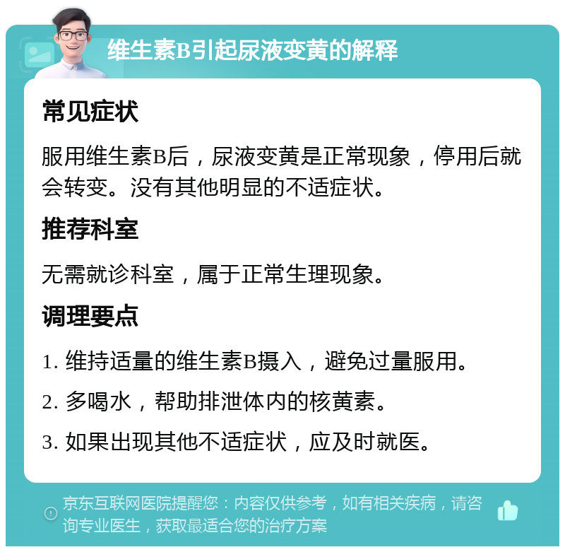 维生素B引起尿液变黄的解释 常见症状 服用维生素B后，尿液变黄是正常现象，停用后就会转变。没有其他明显的不适症状。 推荐科室 无需就诊科室，属于正常生理现象。 调理要点 1. 维持适量的维生素B摄入，避免过量服用。 2. 多喝水，帮助排泄体内的核黄素。 3. 如果出现其他不适症状，应及时就医。