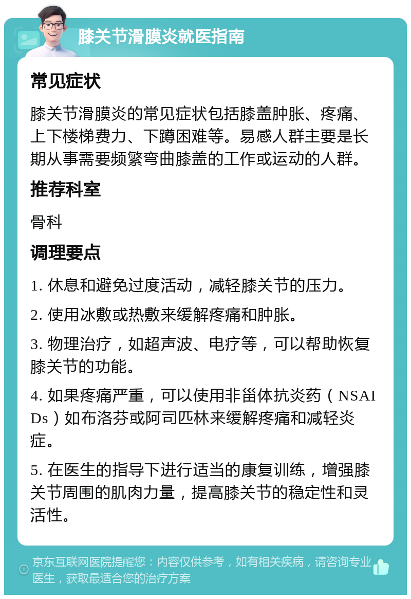 膝关节滑膜炎就医指南 常见症状 膝关节滑膜炎的常见症状包括膝盖肿胀、疼痛、上下楼梯费力、下蹲困难等。易感人群主要是长期从事需要频繁弯曲膝盖的工作或运动的人群。 推荐科室 骨科 调理要点 1. 休息和避免过度活动，减轻膝关节的压力。 2. 使用冰敷或热敷来缓解疼痛和肿胀。 3. 物理治疗，如超声波、电疗等，可以帮助恢复膝关节的功能。 4. 如果疼痛严重，可以使用非甾体抗炎药（NSAIDs）如布洛芬或阿司匹林来缓解疼痛和减轻炎症。 5. 在医生的指导下进行适当的康复训练，增强膝关节周围的肌肉力量，提高膝关节的稳定性和灵活性。