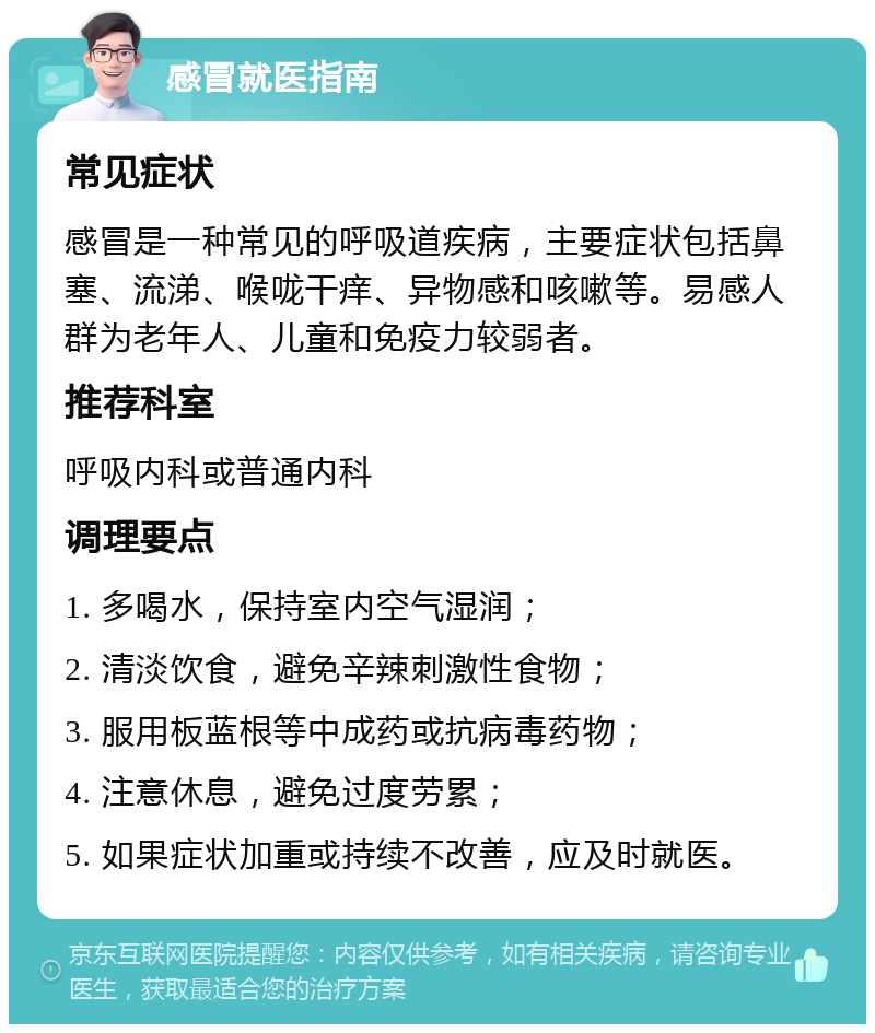 感冒就医指南 常见症状 感冒是一种常见的呼吸道疾病，主要症状包括鼻塞、流涕、喉咙干痒、异物感和咳嗽等。易感人群为老年人、儿童和免疫力较弱者。 推荐科室 呼吸内科或普通内科 调理要点 1. 多喝水，保持室内空气湿润； 2. 清淡饮食，避免辛辣刺激性食物； 3. 服用板蓝根等中成药或抗病毒药物； 4. 注意休息，避免过度劳累； 5. 如果症状加重或持续不改善，应及时就医。