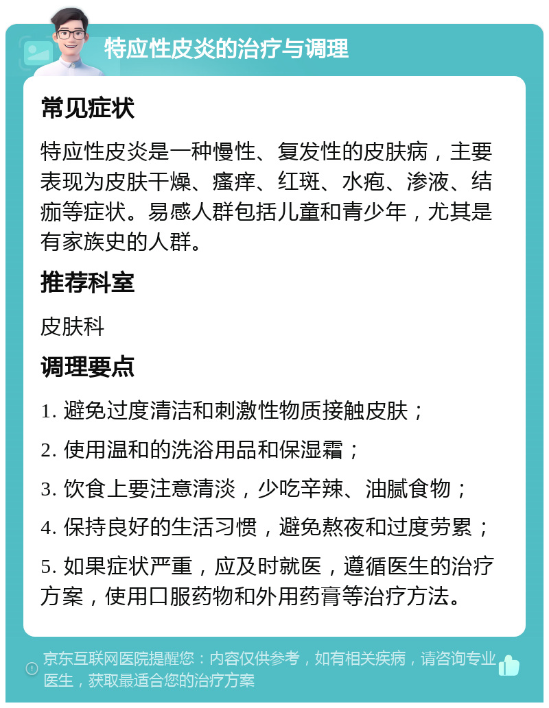 特应性皮炎的治疗与调理 常见症状 特应性皮炎是一种慢性、复发性的皮肤病，主要表现为皮肤干燥、瘙痒、红斑、水疱、渗液、结痂等症状。易感人群包括儿童和青少年，尤其是有家族史的人群。 推荐科室 皮肤科 调理要点 1. 避免过度清洁和刺激性物质接触皮肤； 2. 使用温和的洗浴用品和保湿霜； 3. 饮食上要注意清淡，少吃辛辣、油腻食物； 4. 保持良好的生活习惯，避免熬夜和过度劳累； 5. 如果症状严重，应及时就医，遵循医生的治疗方案，使用口服药物和外用药膏等治疗方法。