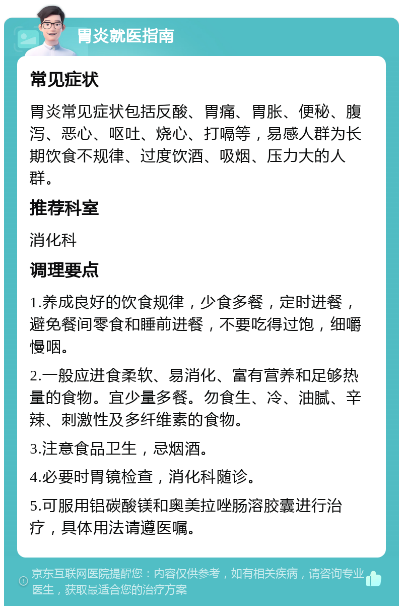 胃炎就医指南 常见症状 胃炎常见症状包括反酸、胃痛、胃胀、便秘、腹泻、恶心、呕吐、烧心、打嗝等，易感人群为长期饮食不规律、过度饮酒、吸烟、压力大的人群。 推荐科室 消化科 调理要点 1.养成良好的饮食规律，少食多餐，定时进餐，避免餐间零食和睡前进餐，不要吃得过饱，细嚼慢咽。 2.一般应进食柔软、易消化、富有营养和足够热量的食物。宜少量多餐。勿食生、冷、油腻、辛辣、刺激性及多纤维素的食物。 3.注意食品卫生，忌烟酒。 4.必要时胃镜检查，消化科随诊。 5.可服用铝碳酸镁和奥美拉唑肠溶胶囊进行治疗，具体用法请遵医嘱。