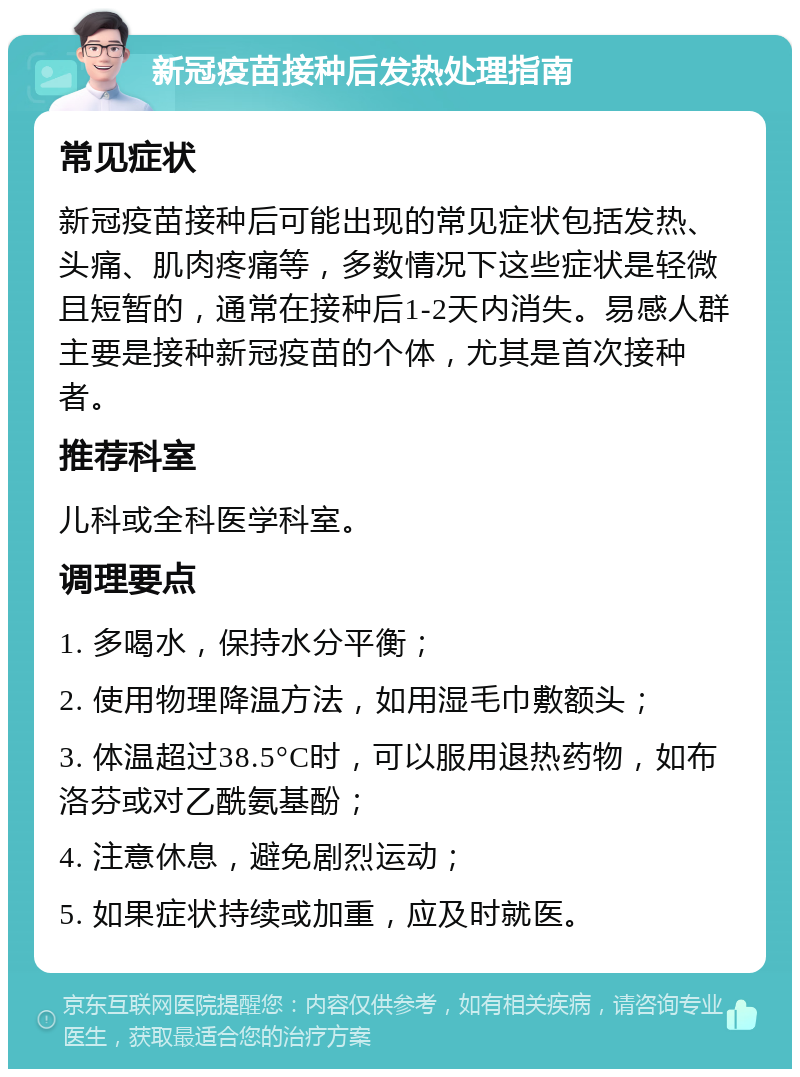 新冠疫苗接种后发热处理指南 常见症状 新冠疫苗接种后可能出现的常见症状包括发热、头痛、肌肉疼痛等，多数情况下这些症状是轻微且短暂的，通常在接种后1-2天内消失。易感人群主要是接种新冠疫苗的个体，尤其是首次接种者。 推荐科室 儿科或全科医学科室。 调理要点 1. 多喝水，保持水分平衡； 2. 使用物理降温方法，如用湿毛巾敷额头； 3. 体温超过38.5°C时，可以服用退热药物，如布洛芬或对乙酰氨基酚； 4. 注意休息，避免剧烈运动； 5. 如果症状持续或加重，应及时就医。