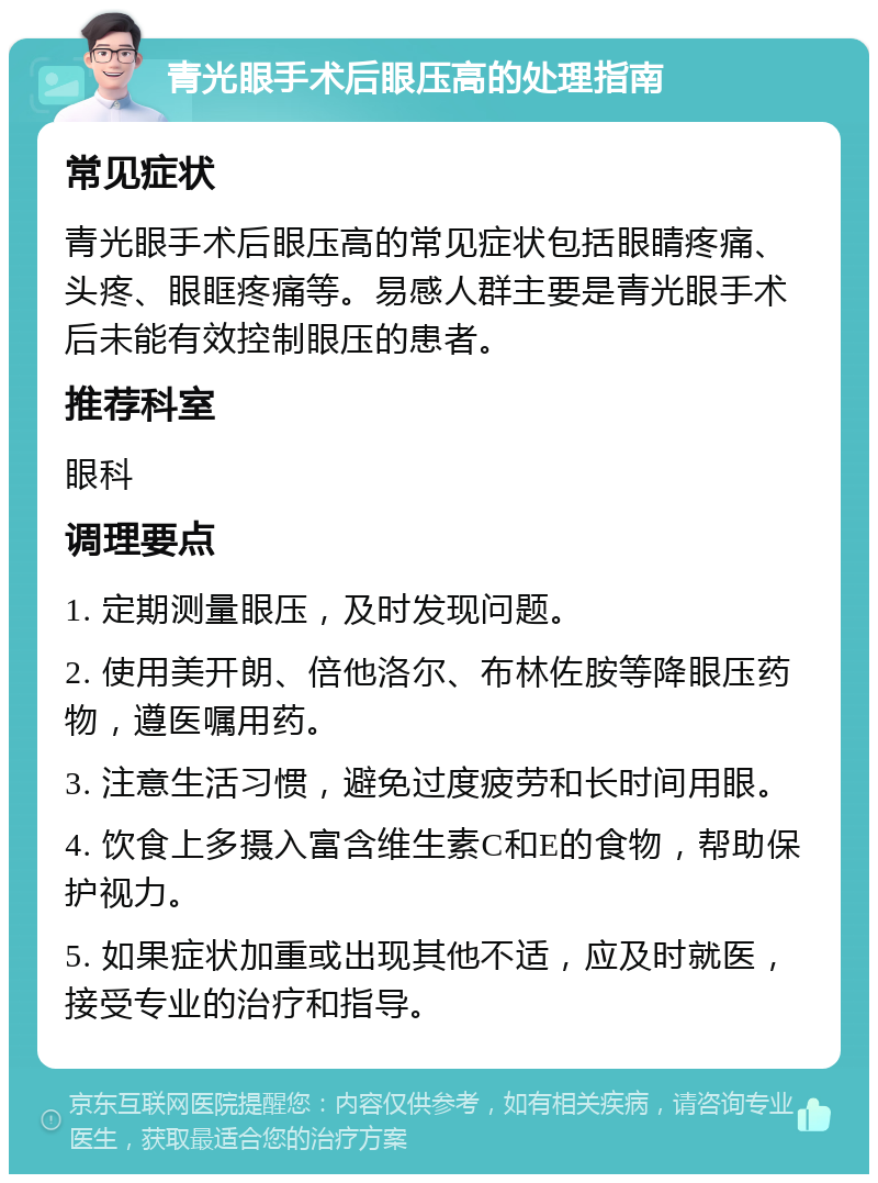 青光眼手术后眼压高的处理指南 常见症状 青光眼手术后眼压高的常见症状包括眼睛疼痛、头疼、眼眶疼痛等。易感人群主要是青光眼手术后未能有效控制眼压的患者。 推荐科室 眼科 调理要点 1. 定期测量眼压，及时发现问题。 2. 使用美开朗、倍他洛尔、布林佐胺等降眼压药物，遵医嘱用药。 3. 注意生活习惯，避免过度疲劳和长时间用眼。 4. 饮食上多摄入富含维生素C和E的食物，帮助保护视力。 5. 如果症状加重或出现其他不适，应及时就医，接受专业的治疗和指导。