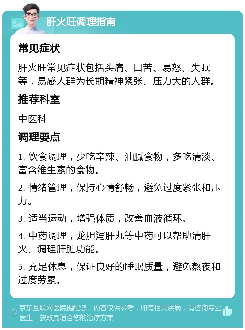 肝火旺调理指南 常见症状 肝火旺常见症状包括头痛、口苦、易怒、失眠等，易感人群为长期精神紧张、压力大的人群。 推荐科室 中医科 调理要点 1. 饮食调理，少吃辛辣、油腻食物，多吃清淡、富含维生素的食物。 2. 情绪管理，保持心情舒畅，避免过度紧张和压力。 3. 适当运动，增强体质，改善血液循环。 4. 中药调理，龙胆泻肝丸等中药可以帮助清肝火、调理肝脏功能。 5. 充足休息，保证良好的睡眠质量，避免熬夜和过度劳累。