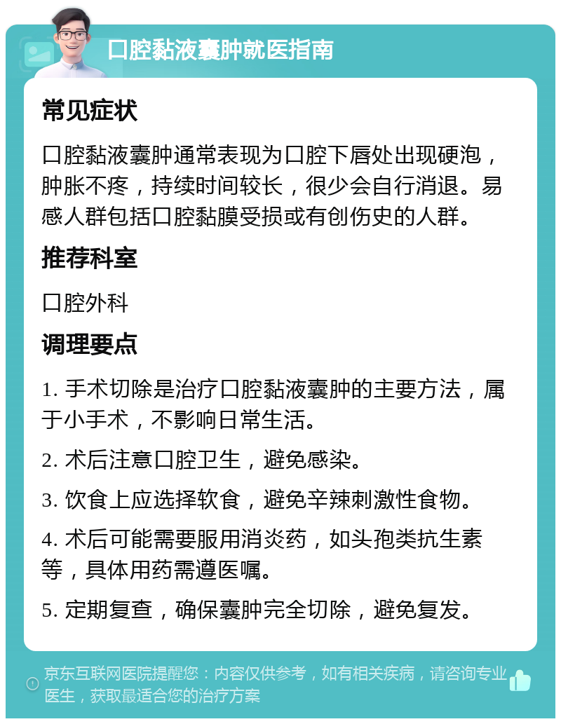 口腔黏液囊肿就医指南 常见症状 口腔黏液囊肿通常表现为口腔下唇处出现硬泡，肿胀不疼，持续时间较长，很少会自行消退。易感人群包括口腔黏膜受损或有创伤史的人群。 推荐科室 口腔外科 调理要点 1. 手术切除是治疗口腔黏液囊肿的主要方法，属于小手术，不影响日常生活。 2. 术后注意口腔卫生，避免感染。 3. 饮食上应选择软食，避免辛辣刺激性食物。 4. 术后可能需要服用消炎药，如头孢类抗生素等，具体用药需遵医嘱。 5. 定期复查，确保囊肿完全切除，避免复发。