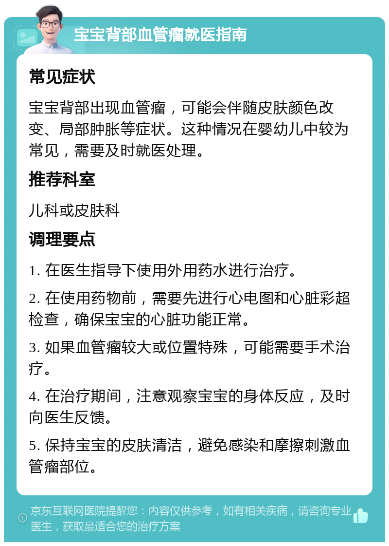 宝宝背部血管瘤就医指南 常见症状 宝宝背部出现血管瘤，可能会伴随皮肤颜色改变、局部肿胀等症状。这种情况在婴幼儿中较为常见，需要及时就医处理。 推荐科室 儿科或皮肤科 调理要点 1. 在医生指导下使用外用药水进行治疗。 2. 在使用药物前，需要先进行心电图和心脏彩超检查，确保宝宝的心脏功能正常。 3. 如果血管瘤较大或位置特殊，可能需要手术治疗。 4. 在治疗期间，注意观察宝宝的身体反应，及时向医生反馈。 5. 保持宝宝的皮肤清洁，避免感染和摩擦刺激血管瘤部位。